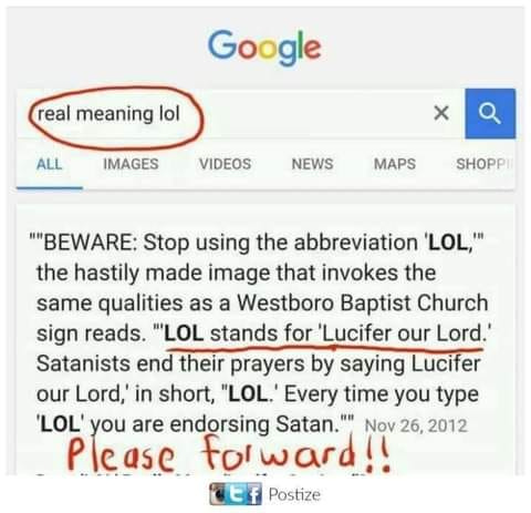 May be an image of text that says 'Google real meaning lol ALL IMAGES x VIDEOS NEWS MAPS SHOPPII "BEWARE: Stop using the abbreviation 'LOL,"" the hastily made image that invokes the same qualities as a Westboro Baptist Church sign reads. "LOL stands for 'Lucifer our Lord.' Satanists end their prayers by saying Lucifer our Lord,' in short, "LOL.' Every time you type LOL'y you are endorsing Satan."" Nov 26, 2012 please for ward!! Postize'