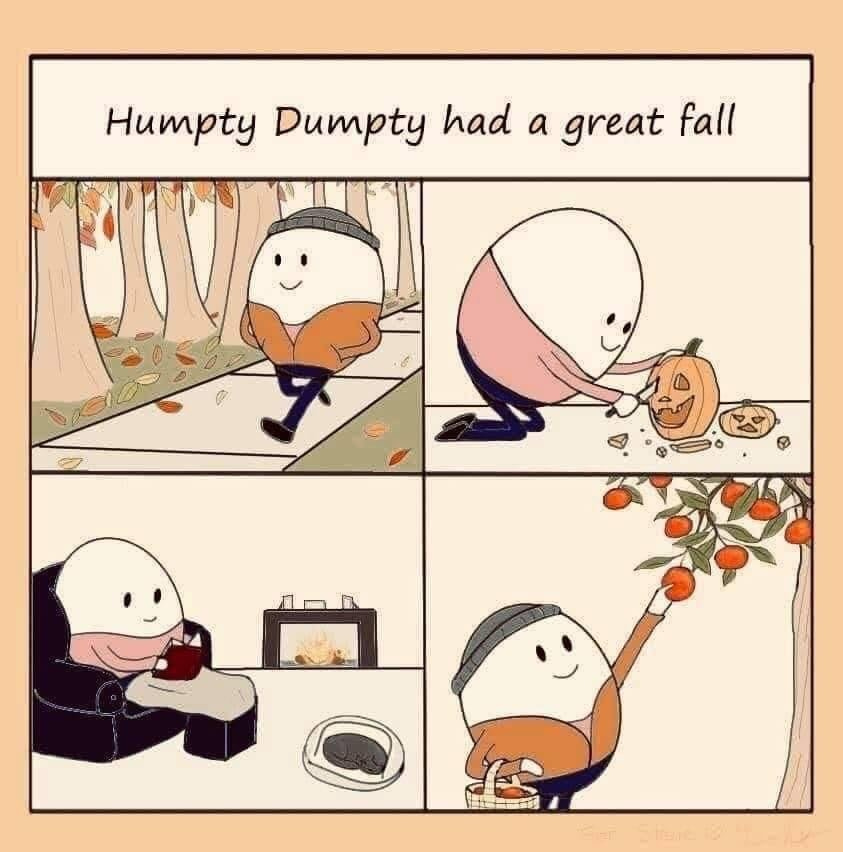 A four panel comic featuring an egg doing various activities. In the first panel the egg is wearing a beanie and strolling down a leaf-strewn sidewalk, admiring the leaves’ vibrant colors. In the second the egg is happily carving a jack-o-lantern. In the third, the egg is in a cozy arm chair under a blanket reading a book, and a dog sleeps nearby with a fireplace in the background. In the fourth the egg is picking apples from a tree. The caption is, “Humpty Dumpty had a great fall”