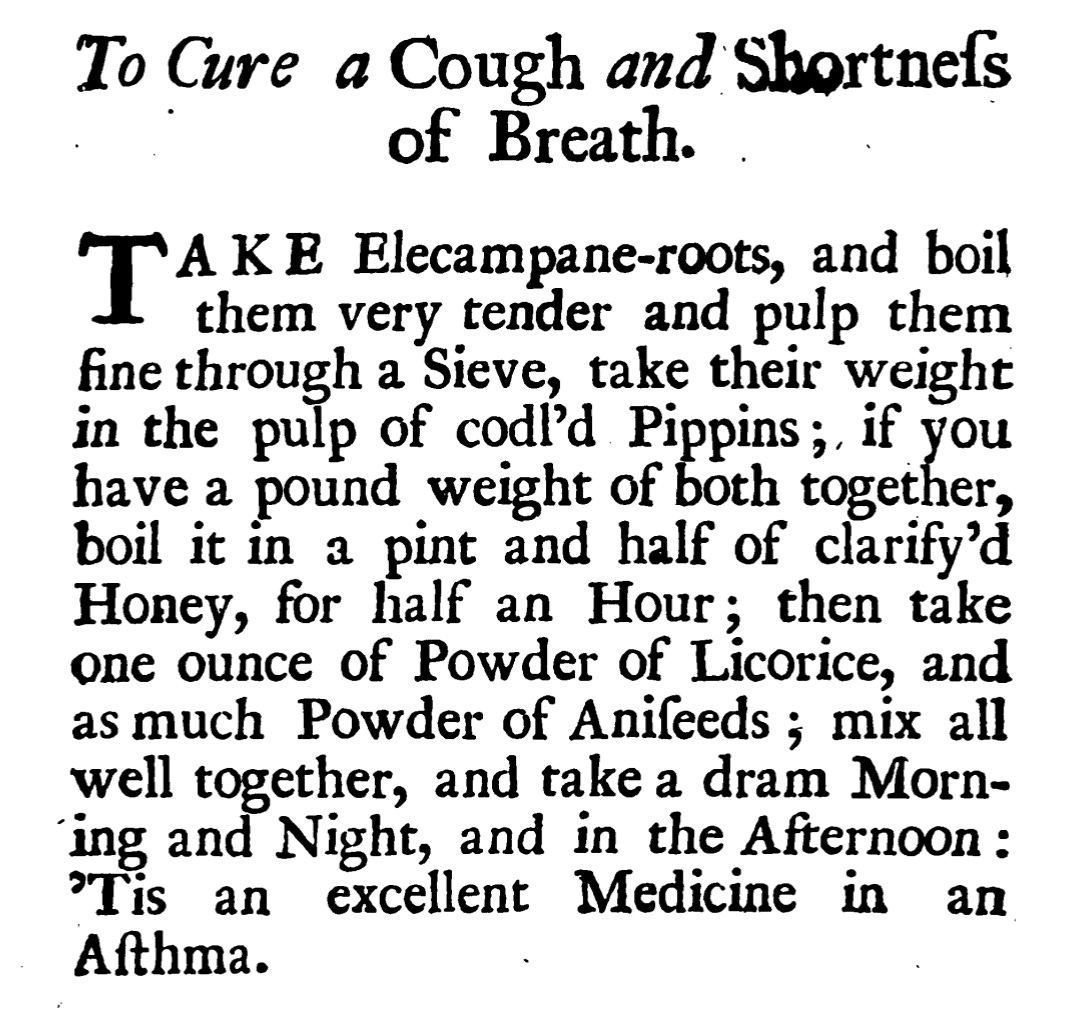 To Cure a Cough and Shortneſs of Breath . TAKA KE Elecampane-roots, and boil them very tender and pulp them fine through a Sieve, take their weight in the pulp of codľd Pippins ; , if you havea pound weight of both together, boil it in a pint and half of clarify'd Honey, for half an Hour ; then take one ounce of Powder of Licorice, and as much Powder of Aniſeeds ; mix all well together, and take a dram Morn ing and Night, and in the Afternoon : 'Tis an excellent Medicine in an Aſthma.