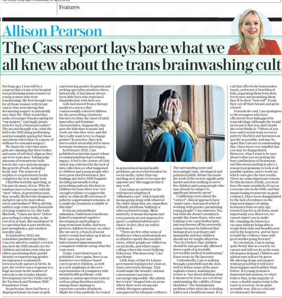 The Cass report lays bare what we all knew about the trans brainwashing cult The Daily Telegraph10 Apr 2024Allison Pearson Not long ago, I was told by a surgeon that a team at his hospital was performing mastectomies on young women who were transitioning. My first thought was for all those women with breast cancer who were having that devastating surgery to potentially save their life. What would they make of younger females opting for “top surgery”, a jarringly jaunty term for such a brutal procedure? The second thought was, what the hell is the NHS doing performing (and presumably paying for) those operations when there is a queue of millions for essential surgery? We know for a fact that more girls are claiming that their bodies and sense of self don’t align so they opt to be trans men. Taking large amounts of testosterone both lowers the voice and encourages the growth of body, including facial, hair. The removal of surplus-to-requirements boobs completes the new manly look. I find this horribly upsetting, as I’m sure do many of you. Why do tomboys have to become infertile “men” when, in generations past, they usually ditched the dungarees and grew up to be marvellous wives and mothers? When did this sudden urge come upon thousands of young women to cry, like Lady Macbeth, “Unsex me here!” before proceeding to what looks, to the rest of us at least, like mutilation? It is a question that is part medicine, part metaphysics, part modern morality play. In September 2020, the consultant paediatrician Hilary Cass was asked to conduct a review into how the NHS should care for children and adolescents who are either questioning their gender identity or experiencing gender incongruence (a mismatch between body and sex at birth). In part, the review was a response to a huge increase in the number of referrals to the Gender Identity Development Service (Gids) run by the Tavistock and Portman NHS Foundation Trust. In particular, there had been a disproportionate increase in girls experiencing gender dysphoria and seeking specialist attention where, historically, it had almost always been little boys who expressed dissatisfaction with their sex. Gids had moved from a therapy model to a service that controversially referred children for the prescribing of puberty blockers to delay the onset of adult masculine and feminine characteristics. Supposedly, this gave the kids time to pause and work out who they were, and did they really want to try to change gender? In practice, that early intervention invariably led to more hormone treatment and surgery. In February 2022, Cass published an interim report whose recommendations had a seismic impact. It led to the closure of Gids, which was criticised for the lack of data collection on what happened to children and young people who were prescribed hormones. Her findings also led to NHS England deciding last month to stop prescribing puberty blockers to children because there was “not enough evidence to support the safety or clinical effectiveness of puberty-suppressing hormones, or to make the treatment available at this time”. It was an extraordinary admission. Undertested medicine, linked to impaired cognitive development and leading to long-term bone frailty, had been given to children because, as critics like me saw it, a bunch of social justice cranks had taken up trans as their cause du jour and indoctrinated impressionable youngsters without caring what the costs were. Today, Cass’s final report is published. Once again, there is an insistence on evidence-based care to protect children, as well as a new emphasis on the overrepresentation of youngsters with mental health problems, with autism or autism spectrum traits as well as eating disorders and tics, among those claiming to experience gender dysphoria. Might the trans epidemic be rooted in generational mental health problems, given rocket boosters by social media, rather than any startling new desire to become the opposite sex? She suggests that it may well. Cass raises an eyebrow at the widespread adoption of “affirmative care”, which basically means going along with whatever the child claims they are, regardless of family problems, bullying or other potential trauma. More sinisterly, it means therapists and even parents are not supposed to query a confused adolescent’s choice. In fact, they are told to celebrate it. “There are few other areas of healthcare where professionals are so afraid to openly discuss their views, where people are vilified on social media, and where namecalling echoes the worst bullying behaviour. This must stop,” Cass says firmly. Little hope of that if a Labour government legislates for a ban on trans conversion therapy. That would make the broader, rational conversation Cass tries to encourage impossible. She admits her review “stepped into an arena where there were strong and widely divergent opinions unsupported by adequate evidence. The surrounding noise and increasingly toxic, ideological and polarised public debate has made the work of the review significantly harder and does nothing to serve the children and young people who may already be subject to significant minority stress”. Conflicting views about the “correct” clinical approach have “made some clinicians fearful of working with gender-questioning young people”, Cass observes. Yes, but what she doesn’t mention is people like James Esses, who was training to be a psychotherapist, and was thrown off his university course because he believed that biological sex was binary and immutable and that children should not be taught otherwise. “Nor do I believe that children should be unequivocally affirmed down a path of potentially irreversible medical transitioning,” Esses wrote in The Spectator. Undoubtedly, Cass is walking through a minefield and she does well to defuse some of the more explosive issues, insisting her review is “not about defining what it means to be trans, nor is it about undermining the validity of trans identities”. The fundamental problem is that what she is dealing with is not a healthcare issue. It’s a cult that effectively brainwashes lonely, awkward or bewildered kids, separating them from their loved ones and promising them they’ll be their “best self ” if only they cut off their breasts and grow a beard. Towards the end, Cass apologises to the teenagers who have effectively been kidnapped by trans ideology (although she would never put it that way and I doubt she even thinks it). “Others of you have said you just want access to puberty blockers and hormones as quickly as possible, and may be upset that I am not recommending this. I have been very mindful that you may be disappointed. However, what I want to be sure about is that you are getting the best combination of treatments, and this means putting in place a research programme to look at all possible options, and to work out which ones give the best results. There are some important reasons for this decision. Firstly, you must have the same standards of care as everyone else in the NHS, and that means basing treatments on good evidence. I have been disappointed by the lack of evidence on the long-term impact of taking hormones from an early age; research has let us all down, most importantly you. However, we cannot expect you to make life-changing decisions in a vacuum without being able to weigh their risks and benefits now and in the long term, and we have to build the evidence-base with good studies going forward.” In conclusion, Cass is saying quite firmly that as a society we cannot and will not do as the trans ideologues demand. Children and adolescents will not be given life-altering drugs and surgery without proof that it will leave them happier and healthier than before. If a young woman is depressed and anxious, we don’t believe that, in the majority of cases, a double mastectomy is the route to recovery. In its quiet, scientific way, this is a vital and revolutionary document. Article Name:The Cass report lays bare what we all knew about the trans brainwashing cult Publication:The Daily Telegraph Author:Allison Pearson Start Page:7 End Page:7