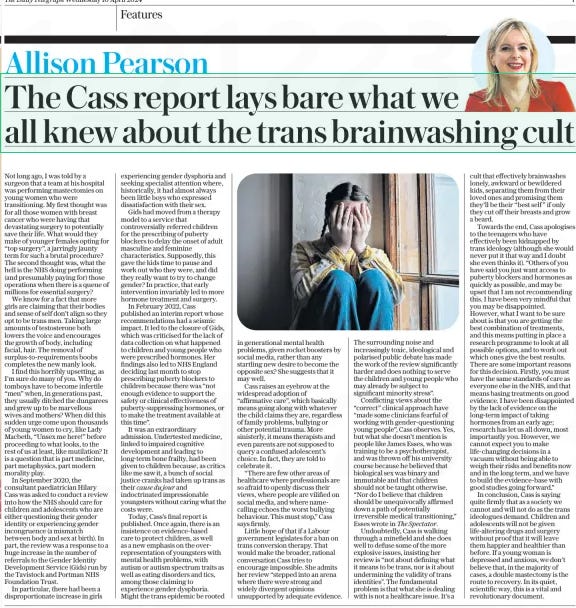 The Cass report lays bare what we all knew about the trans brainwashing cult The Daily Telegraph10 Apr 2024Allison Pearson  Not long ago, I was told by a surgeon that a team at his hospital was performing mastectomies on young women who were transitioning. My first thought was for all those women with breast cancer who were having that devastating surgery to potentially save their life. What would they make of younger females opting for “top surgery”, a jarringly jaunty term for such a brutal procedure? The second thought was, what the hell is the NHS doing performing (and presumably paying for) those operations when there is a queue of millions for essential surgery?  We know for a fact that more girls are claiming that their bodies and sense of self don’t align so they opt to be trans men. Taking large amounts of testosterone both lowers the voice and encourages the growth of body, including facial, hair. The removal of surplus-to-requirements boobs completes the new manly look.  I find this horribly upsetting, as I’m sure do many of you. Why do tomboys have to become infertile “men” when, in generations past, they usually ditched the dungarees and grew up to be marvellous wives and mothers? When did this sudden urge come upon thousands of young women to cry, like Lady Macbeth, “Unsex me here!” before proceeding to what looks, to the rest of us at least, like mutilation? It is a question that is part medicine, part metaphysics, part modern morality play.  In September 2020, the consultant paediatrician Hilary Cass was asked to conduct a review into how the NHS should care for children and adolescents who are either questioning their gender identity or experiencing gender incongruence (a mismatch between body and sex at birth). In part, the review was a response to a huge increase in the number of referrals to the Gender Identity Development Service (Gids) run by the Tavistock and Portman NHS Foundation Trust.  In particular, there had been a disproportionate increase in girls experiencing gender dysphoria and seeking specialist attention where, historically, it had almost always been little boys who expressed dissatisfaction with their sex.  Gids had moved from a therapy model to a service that controversially referred children for the prescribing of puberty blockers to delay the onset of adult masculine and feminine characteristics. Supposedly, this gave the kids time to pause and work out who they were, and did they really want to try to change gender? In practice, that early intervention invariably led to more hormone treatment and surgery.  In February 2022, Cass published an interim report whose recommendations had a seismic impact. It led to the closure of Gids, which was criticised for the lack of data collection on what happened to children and young people who were prescribed hormones. Her findings also led to NHS England deciding last month to stop prescribing puberty blockers to children because there was “not enough evidence to support the safety or clinical effectiveness of puberty-suppressing hormones, or to make the treatment available at this time”.  It was an extraordinary admission. Undertested medicine, linked to impaired cognitive development and leading to long-term bone frailty, had been given to children because, as critics like me saw it, a bunch of social justice cranks had taken up trans as their cause du jour and indoctrinated impressionable youngsters without caring what the costs were.  Today, Cass’s final report is published. Once again, there is an insistence on evidence-based care to protect children, as well as a new emphasis on the overrepresentation of youngsters with mental health problems, with autism or autism spectrum traits as well as eating disorders and tics, among those claiming to experience gender dysphoria. Might the trans epidemic be rooted in generational mental health problems, given rocket boosters by social media, rather than any startling new desire to become the opposite sex? She suggests that it may well.  Cass raises an eyebrow at the widespread adoption of “affirmative care”, which basically means going along with whatever the child claims they are, regardless of family problems, bullying or other potential trauma. More sinisterly, it means therapists and even parents are not supposed to query a confused adolescent’s choice. In fact, they are told to celebrate it.  “There are few other areas of healthcare where professionals are so afraid to openly discuss their views, where people are vilified on social media, and where namecalling echoes the worst bullying behaviour. This must stop,” Cass says firmly.  Little hope of that if a Labour government legislates for a ban on trans conversion therapy. That would make the broader, rational conversation Cass tries to encourage impossible. She admits her review “stepped into an arena where there were strong and widely divergent opinions unsupported by adequate evidence. The surrounding noise and increasingly toxic, ideological and polarised public debate has made the work of the review significantly harder and does nothing to serve the children and young people who may already be subject to significant minority stress”.  Conflicting views about the “correct” clinical approach have “made some clinicians fearful of working with gender-questioning young people”, Cass observes. Yes, but what she doesn’t mention is people like James Esses, who was training to be a psychotherapist, and was thrown off his university course because he believed that biological sex was binary and immutable and that children should not be taught otherwise. “Nor do I believe that children should be unequivocally affirmed down a path of potentially irreversible medical transitioning,” Esses wrote in The Spectator.  Undoubtedly, Cass is walking through a minefield and she does well to defuse some of the more explosive issues, insisting her review is “not about defining what it means to be trans, nor is it about undermining the validity of trans identities”. The fundamental problem is that what she is dealing with is not a healthcare issue. It’s a cult that effectively brainwashes lonely, awkward or bewildered kids, separating them from their loved ones and promising them they’ll be their “best self ” if only they cut off their breasts and grow a beard.  Towards the end, Cass apologises to the teenagers who have effectively been kidnapped by trans ideology (although she would never put it that way and I doubt she even thinks it). “Others of you have said you just want access to puberty blockers and hormones as quickly as possible, and may be upset that I am not recommending this. I have been very mindful that you may be disappointed. However, what I want to be sure about is that you are getting the best combination of treatments, and this means putting in place a research programme to look at all possible options, and to work out which ones give the best results. There are some important reasons for this decision. Firstly, you must have the same standards of care as everyone else in the NHS, and that means basing treatments on good evidence. I have been disappointed by the lack of evidence on the long-term impact of taking hormones from an early age; research has let us all down, most importantly you. However, we cannot expect you to make life-changing decisions in a vacuum without being able to weigh their risks and benefits now and in the long term, and we have to build the evidence-base with good studies going forward.”  In conclusion, Cass is saying quite firmly that as a society we cannot and will not do as the trans ideologues demand. Children and adolescents will not be given life-altering drugs and surgery without proof that it will leave them happier and healthier than before. If a young woman is depressed and anxious, we don’t believe that, in the majority of cases, a double mastectomy is the route to recovery. In its quiet, scientific way, this is a vital and revolutionary document.  Article Name:The Cass report lays bare what we all knew about the trans brainwashing cult Publication:The Daily Telegraph Author:Allison Pearson Start Page:7 End Page:7