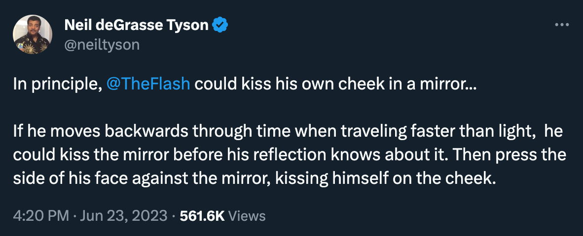 Neil deGrasse Tyson tweets: “In principle, @TheFlash could kiss his own cheek in a mirror... If he moves backwards through time when traveling faster than light, he could kiss the mirror before his reflection knows about it. Then press the side of his face against the mirror, kissing himself on the cheek.” 