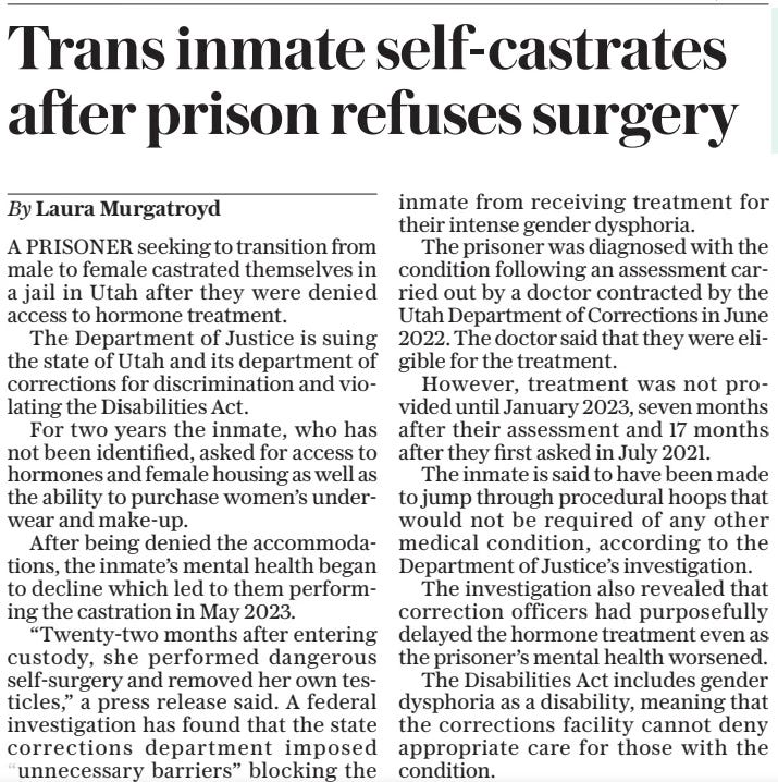 Trans inmate self-castrates after prison refuses surgery The Daily Telegraph4 Apr 2024By Laura Murgatroyd A PRISONER seeking to transition from male to female castrated themselves in a jail in Utah after they were denied access to hormone treatment.  The Department of Justice is suing the state of Utah and its department of corrections for discrimination and violating the Disabilities Act.  For two years the inmate, who has not been identified, asked for access to hormones and female housing as well as the ability to purchase women’s underwear and make-up.  After being denied the accommodations, the inmate’s mental health began to decline which led to them performing the castration in May 2023.  “Twenty-two months after entering custody, she performed dangerous self-surgery and removed her own testicles,” a press release said. A federal investigation has found that the state corrections department imposed “unnecessary barriers” blocking the inmate from receiving treatment for their intense gender dysphoria.  The prisoner was diagnosed with the condition following an assessment carried out by a doctor contracted by the Utah Department of Corrections in June 2022. The doctor said that they were eligible for the treatment.  However, treatment was not provided until January 2023, seven months after their assessment and 17 months after they first asked in July 2021.  The inmate is said to have been made to jump through procedural hoops that would not be required of any other medical condition, according to the Department of Justice’s investigation.  The investigation also revealed that correction officers had purposefully delayed the hormone treatment even as the prisoner’s mental health worsened.  The Disabilities Act includes gender dysphoria as a disability, meaning that the corrections facility cannot deny appropriate care for those with the condition.  Article Name:Trans inmate self-castrates after prison refuses surgery Publication:The Daily Telegraph Author:By Laura Murgatroyd Start Page:14 End Page:14