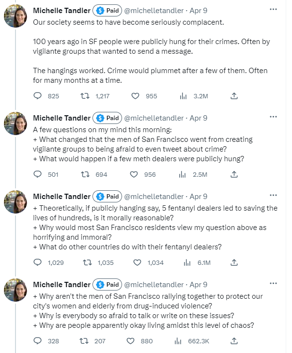 Michelle Tandler on Twitter writes:  Our society seems to have become seriously complacent. 100 years ago in SF people were publicly hung for their crimes. Often by vigilante groups that wanted to send a message. The hangings worked. Crime would plummet after a few of them. Often for many months at a time.  A few questions on my mind this morning:   + What changed that the men of San Francisco went from creating vigilante groups to being afraid to even tweet about crime?   + What would happen if a few meth dealers were publicly hung?  + Theoretically, if publicly hanging say, 5 fentanyl dealers led to saving the lives of hundreds, is it morally reasonable? + Why would most San Francisco residents view my question above as horrifying and immoral? + What do other countries do with their fentanyl dealers?  + Why aren't the men of San Francisco rallying together to protect our city's women and elderly from drug-induced violence? + Why is everybody so afraid to talk or write on these issues? + Why are people apparently okay living amidst this level of chaos?