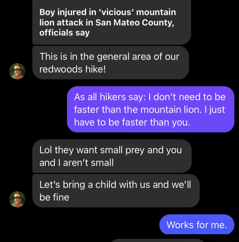 Friend texts that a mountain lion attacked a child near where we plan to hike. We agree that the best way to be safe is to bring a small child with us when we hike so we can get away