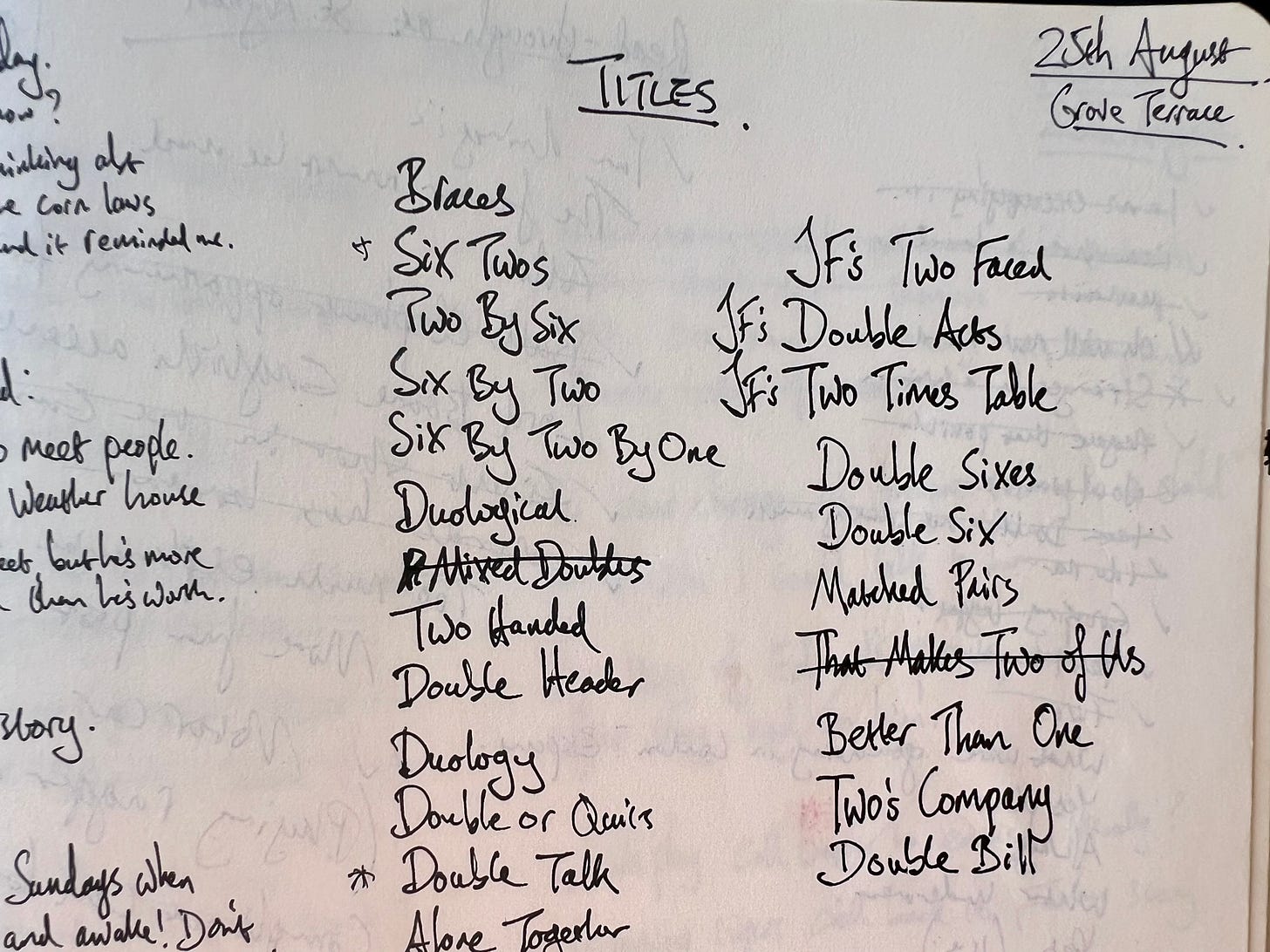 A page from my notebook in 2015, when I was trying to decide what to call the show that eventually became Double Acts. Other options listed include Braces; Two by Six, Double or Quits; Matched Pairs... Well, you get the idea. They almost all sound like the titles of plays by Alan Ayckbourn. 