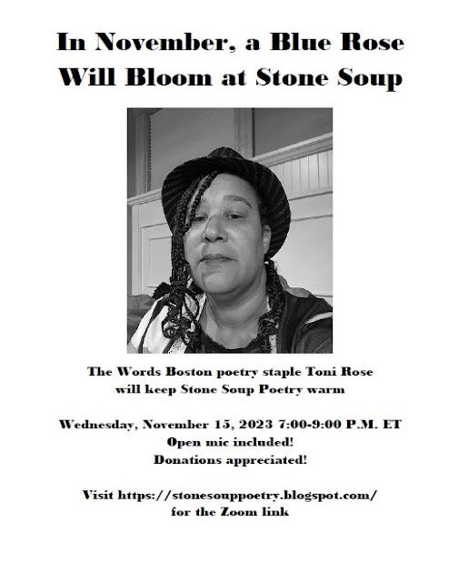 In November, a Blue Rose Will Bloom at Stone Soup - The Words Boston poetry staple Toni Rose will keep Stone Soup Poetry warm - Wednesday, November 15, 2023 7:00-9:00 P.M. ET - Open mic included! Donations appreciated! - Visit https://stonesouppoetry.blogspot.com/ for the Zoom link