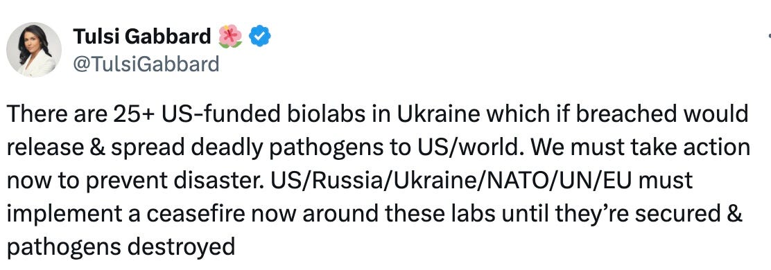 There are 25+ US-funded biolabs in Ukraine which if breached would release & spread deadly pathogens to US/world. We must take action now to prevent disaster. US/Russia/Ukraine/NATO/UN/EU must implement a ceasefire now around these labs until they’re secured & pathogens destroyed  — Tulsi Gabbard 🌺 (@Tulsi Gabbard 🌺) 1647168785 