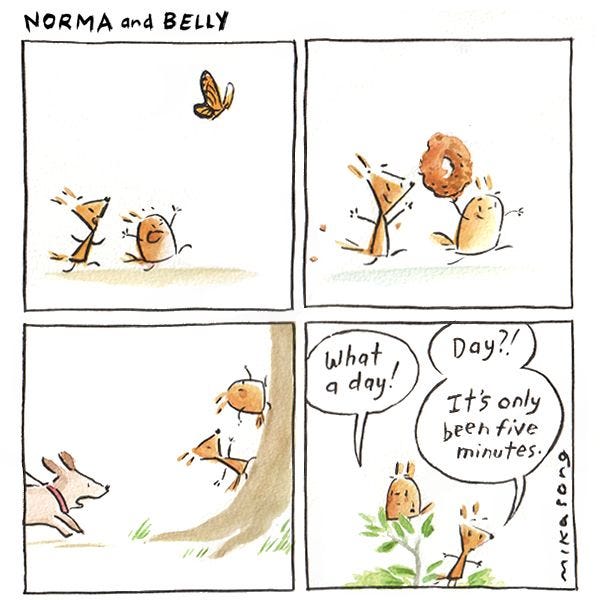 Norma and Belly, two squirrels, chase a butterfly, steal a donut, and run up a tree to hide from a dog. "What a day!" says Belly. "Day!? It's only been five minutes," replies Norma.