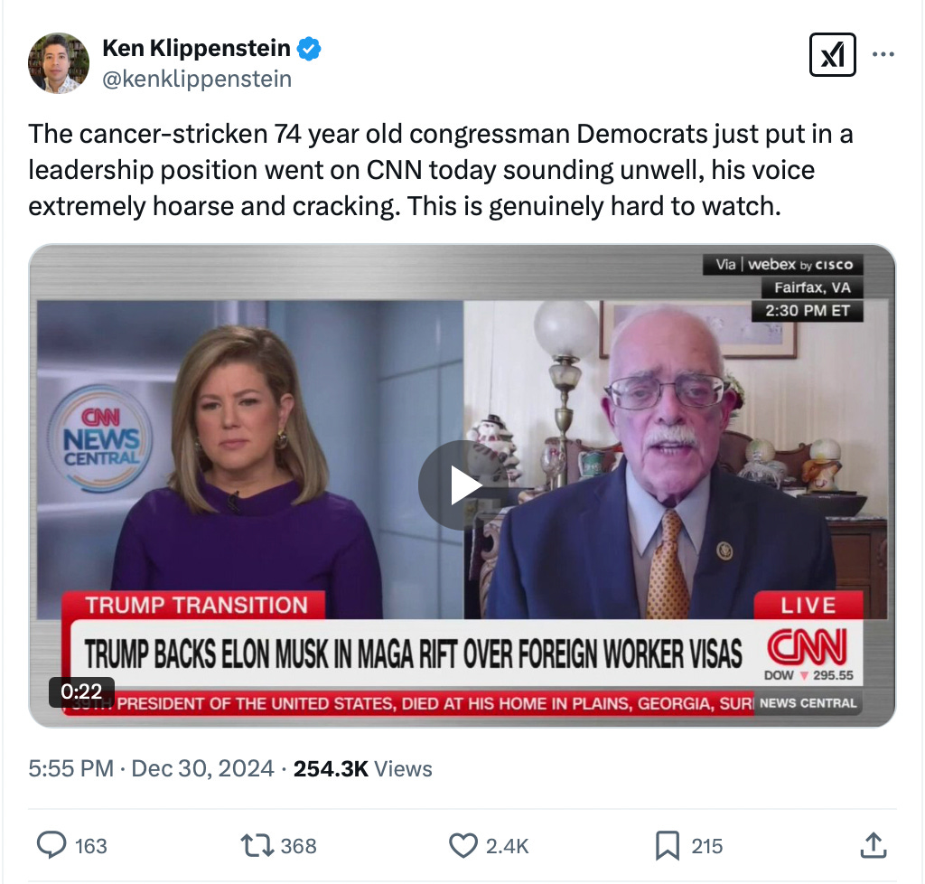   Ken Klippenstein @kenklippenstein · Dec 30, 2024 The cancer-stricken 74 year old congressman Democrats just put in a leadership position went on CNN today sounding unwell, his voice extremely hoarse and cracking. This is genuinely hard to watch.