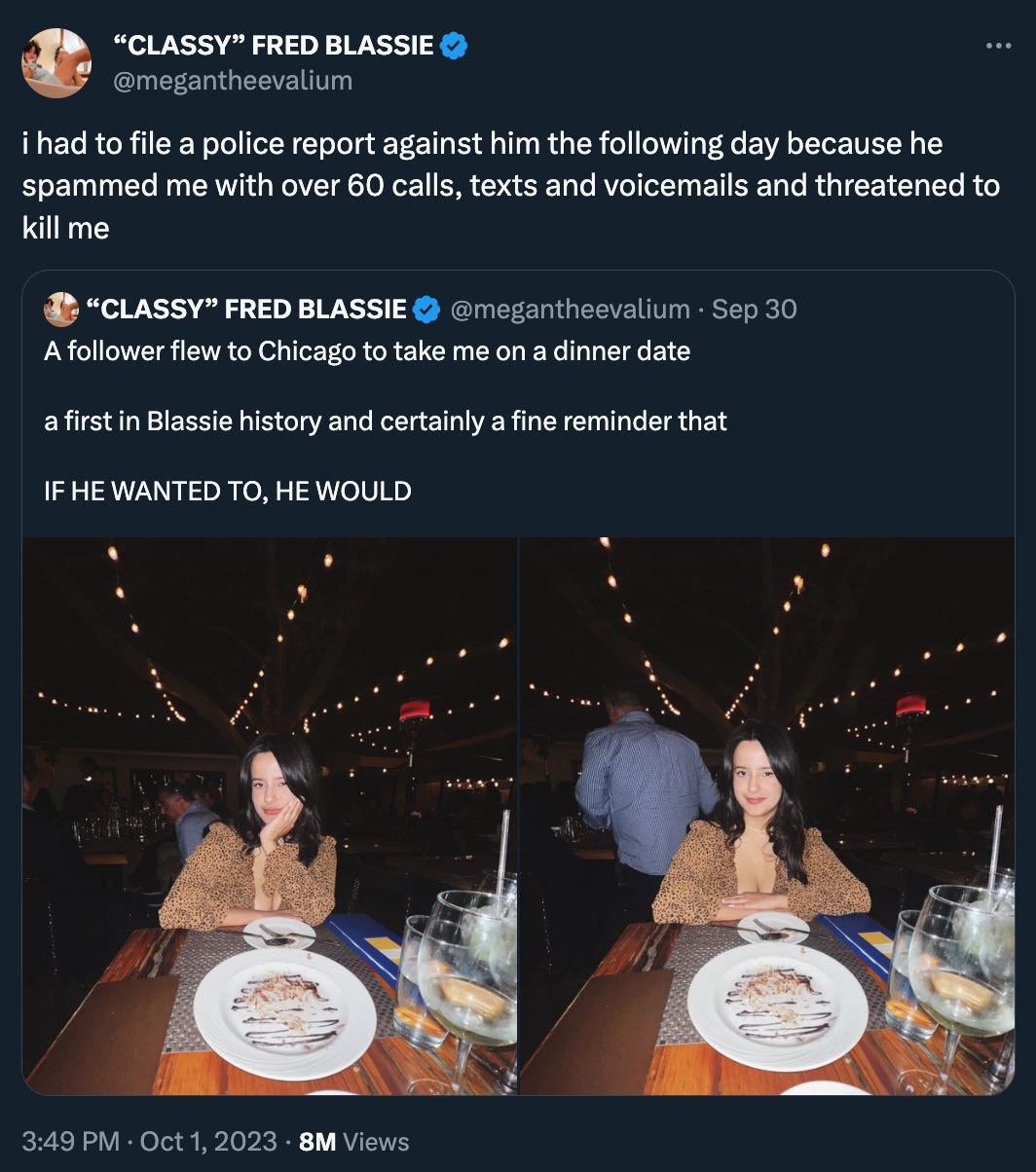 megantheevalium (“CLASSY” FRED BLASSIE) Tweeted: "i had to file a police report against him the following day because he spammed me with over 60 calls, texts and voicemails and threatened to kill me” over a QT of her previous tweet: “A follower flew to Chicago to take me on a dinner date a first in Blassie history and certainly a fine reminder that IF HE WANTED TO, HE WOULD”
