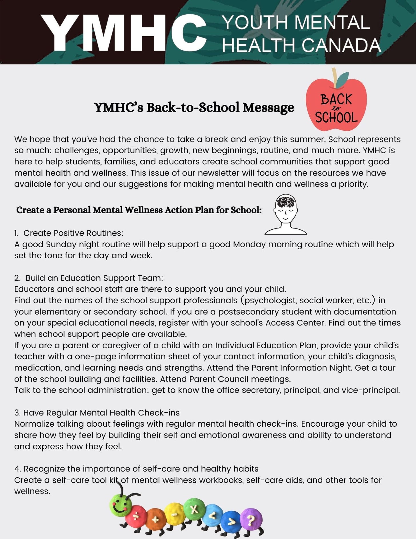 YMHC’s Back-to-School Message  We hope that you’ve had the chance to take a break and enjoy this summer. School represents so much: challenges, opportunities, growth, new beginnings, routine, and much more. YMHC is here to help students, families, and educators create school communities that support good mental health and wellness. This issue of our newsletter will focus on the resources we have available for you and our suggestions for making mental health and wellness a priority.   Create a Personal Mental Wellness Action Plan for School:  1.  Create Positive Routines:  A good Sunday night routine will help support a good Monday morning routine which will help set the tone for the day and week.    2.  Build an Education Support Team: Educators and school staff are there to support you and your child.  Find out the names of the school support professionals (psychologist, social worker, etc.) in your elementary or secondary school. If you are a postsecondary student with documentation on your special educational needs, register with your school’s Access Center. Find out the times when school support people are available.  If you are a parent or caregiver of a child with an Individual Education Plan, provide your child’s teacher with a one-page information sheet of your contact information, your child’s diagnosis, medication, and learning needs and strengths. Attend the Parent Information Night. Get a tour of the school building and facilities. Attend Parent Council meetings.  Talk to the school administration: get to know the office secretary, principal, and vice-principal.    3. Have Regular Mental Health Check-ins Normalize talking about feelings with regular mental health check-ins. Encourage your child to share how they feel by building their self and emotional awareness and ability to understand and express how they feel.    4. Recognize the importance of self-care and healthy habits Create a self-care tool kit of mental wellness workbooks, self-care aids, and other tools for wellness.