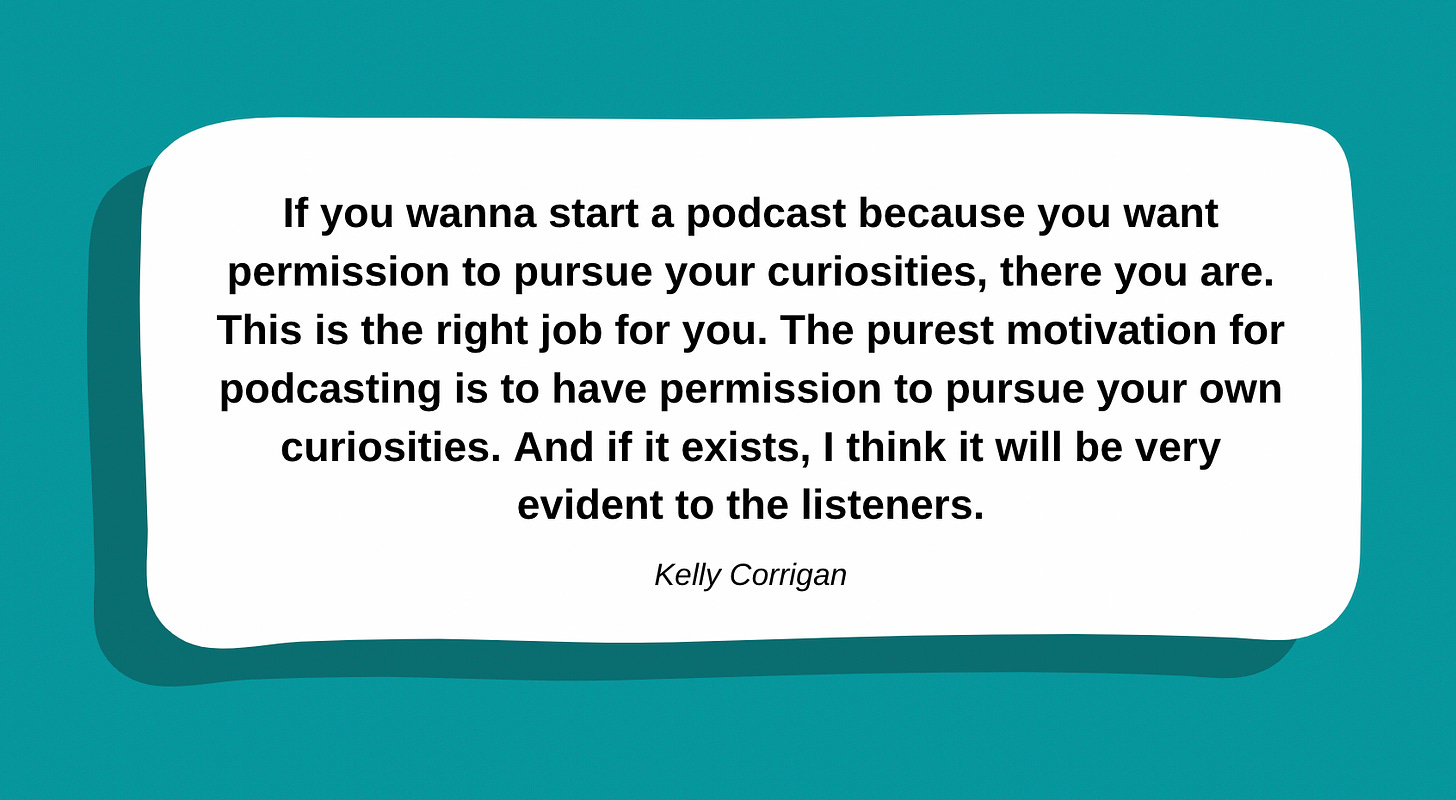 If you wanna start a podcast because you want to make money or get famous, there are better ways. If you wanna start a podcast because you want permission to pursue your curiosities, there you are. This is the right job for you. The purest motivation for podcasting is to have permission to pursue your own curiosities. And if it exists, I think it will be very evident to the listeners.