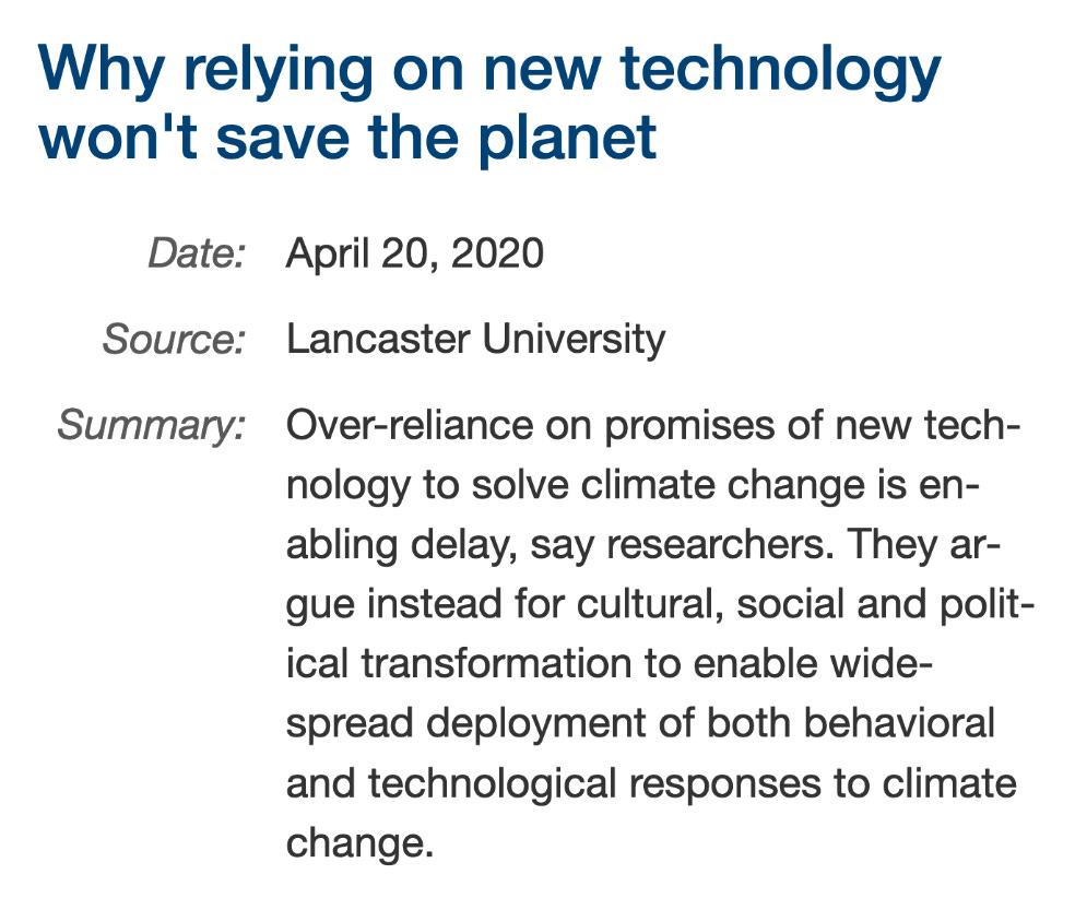 Why relying on new technology won't save the planet Date: April 20, 2020 Source: Lancaster University Summary: Over-reliance on promises of new technology to solve climate change is enabling delay, say researchers. They ar- gue instead for cultural, social and political transformation to enable widespread deployment of both behavioral and technological responses to climate change.