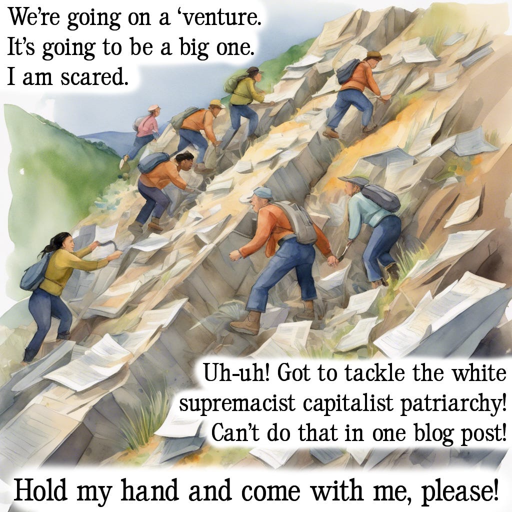 The fifth in a series of five images mimicking the style of popular children’s picture book “We’re going on a bear hunt” written by Michael Rosen and illustrated by Helen Oxenbury. The background image is a watercolour rendering of a group of adults of various genders and ethnicities climbing a cliff scattered with papers. Text is imposed over the top of this. It reads: “We’re going on a ‘venture. It’s going to be a big one. I am scared. Uh-uh! Got to tackle the white supremacist capitalist patriarchy! Can’t do that in one blog post! Hold my hand and come with me, please!”.