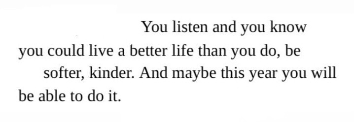 You listen and you know/ You could live a better life than you do, be/ Softer, kinder. And maybe this year you will/ Be able to do it.