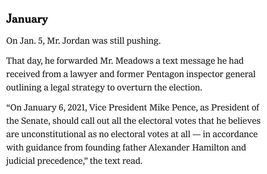 January On Jan. 5, Mr. Jordan was still pushing.  That day, he forwarded Mr. Meadows a text message he had received from a lawyer and former Pentagon inspector general outlining a legal strategy to overturn the election.  “On January 6, 2021, Vice President Mike Pence, as President of the Senate, should call out all the electoral votes that he believes are unconstitutional as no electoral votes at all — in accordance with guidance from founding father Alexander Hamilton and judicial precedence,” the text read.