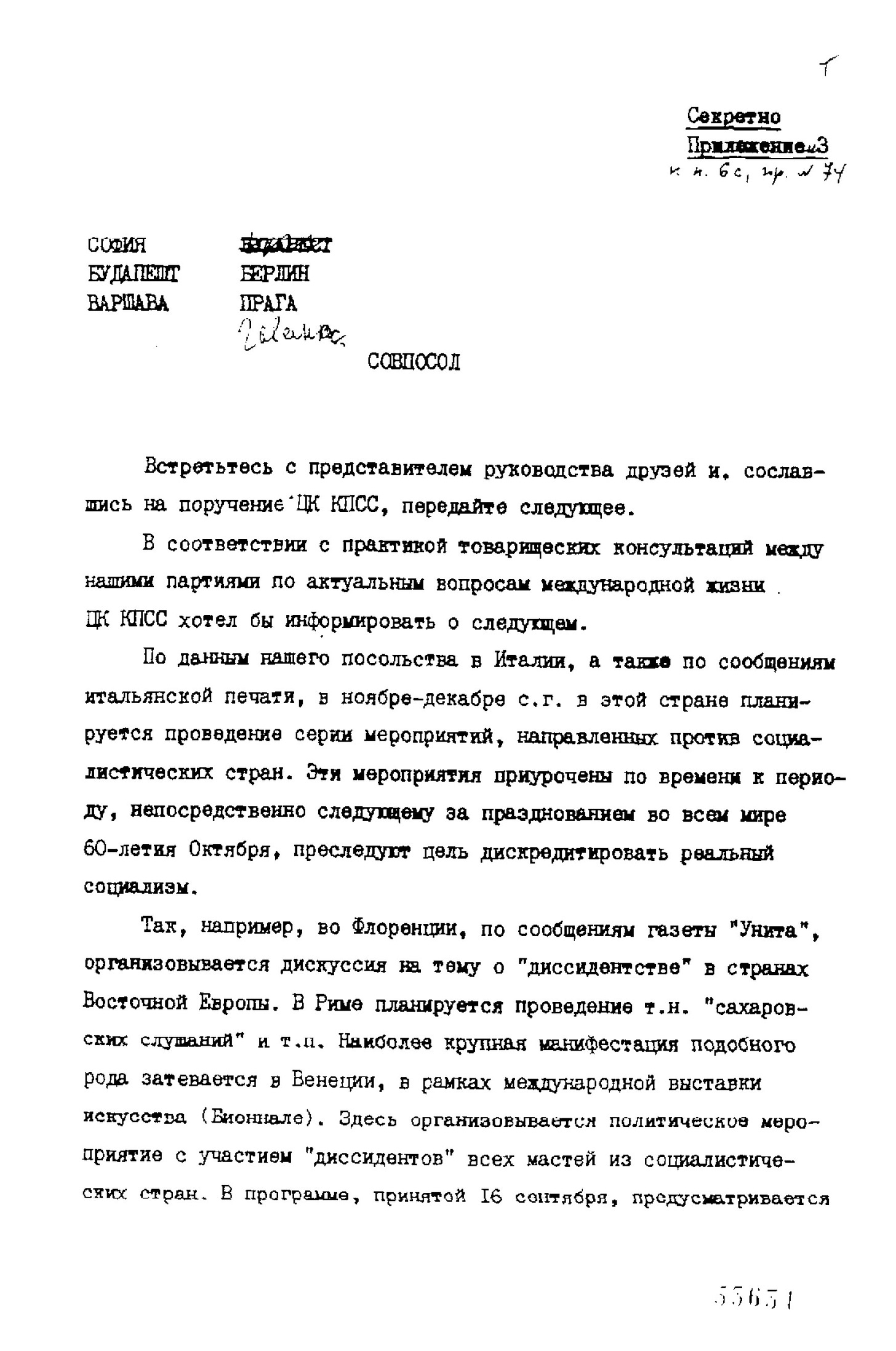 Секретно Приложение 3  СОФИЯ, БУДАПЕШТ, ВАРШАВА, БЕРЛИН, ПРАГА  СОВПОСОЛ  Встретьтесь с представителем руководства друзей и, сославшись на поручение ЦК КПСС, передайте следующее. В соответствии с практикой товарищеских консультаций между нашими партиями по актуальным вопросам международной жизни ЦК КПСС хотел бы информировать о следующем. По данным нашего посольства в Италии, а также по сообщениям итальянской печати, в ноябре-декабре с.г. в этой стране планируется проведение серии мероприятий, направленных против социалистических стран. Эти мероприятия приурочены по времени к периоду, непосредственно следующему за празднованием во всем мире 60-летия Октября, преследует цель дискредитировать реальный социализм. Так, например, во Флоренции, по сообщениям газеты "Унита", организовывается дискуссия на тему о "диссидентстве" в странах Восточной Европы. В Риме планируется проведение т.н "сазаровских слушаний" и т.п Наиболее крупная манифестация подобного рода затевается в Венеции, в рамках международной выставки искусства (Биеннале). Здесь организовывается политическое мероприятие с участием "диссидентов" всех мастей из социалистических стран. В программе, принятой 16 сентября, предусматривается