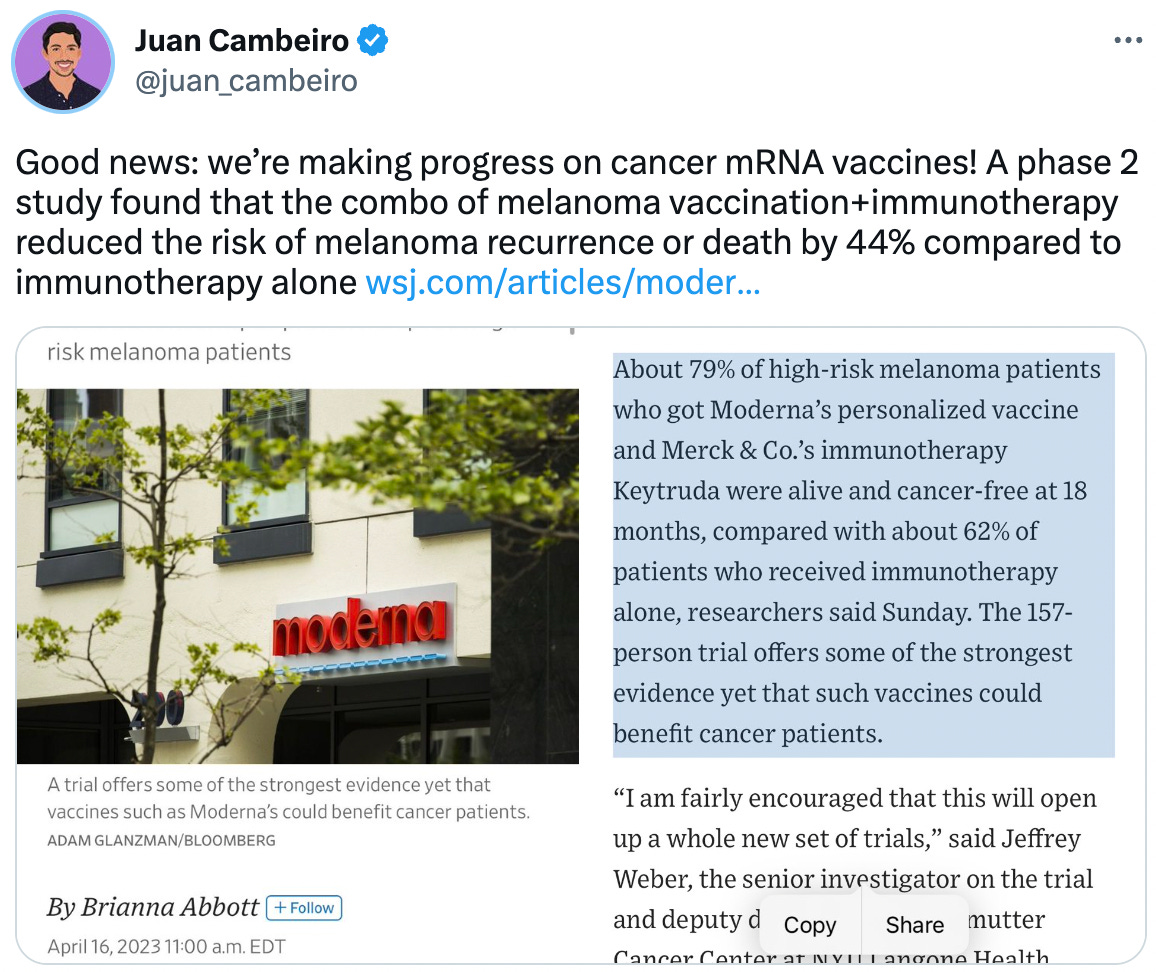  Juan Cambeiro @juan_cambeiro Good news: we’re making progress on cancer mRNA vaccines! A phase 2 study found that the combo of melanoma vaccination+immunotherapy reduced the risk of melanoma recurrence or death by 44% compared to immunotherapy alone https://wsj.com/articles/moderna-shows-progress-toward-cancer-vaccines-27ff606