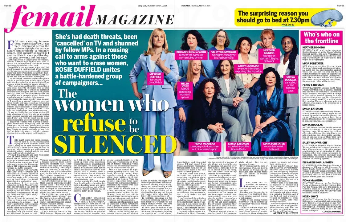 The women who refuse to be SILENCED She’s had death threats, been ‘cancelled’ on TV and shunned by fellow MPs. In a rousing call to arms against those who want to erase women, ROSIE DUFFIELD unites a battle-hardened group of campaigners... Daily Mail7 Mar 2024AS TOLD TO JILL FOSTER Picture: LEZLI+ROSE, JOHN NEED. Hair: SIMON IZZARD. Hair and make-up: AMANDA CLARE at JOY GOODMAN. Make-up: JULIE READ at CAROL HAYES/OONAGH CONNOR and ARIANNE YOUNG at JOY GOODMAN/NIKI MARK. Styling: CAMILLA RIDLEY-DAY, LIZ HEMMINGS, EMMA MESQUITA For over a century, International Women’s Day (IWD) has been celebrated across the globe to highlight the extraordinary achievements of ordinary women. Held annually on March 8, I used to think it was a positive day. This year, however, I just feel angry. Although proud of the progress we’ve made, we find ourselves fighting on a new front — and in the unimaginable position of seeing hard-won rights being rolled back. Incredibly, we’re at a point when even the word ‘woman’ is controversial. We’ve become ‘cervix-havers’, ‘uterus-owners’ and in extreme cases ‘non-men’. Politicians, meanwhile, flounder when asked: ‘What is a woman?’ As an MP as well as a mother, it makes me despair. The reluctance to defend women and girls is due to a small but very vocal group of trans activists, determined to let men self-identify as women, under the guise of ‘gender ideology’. What started as an attempt to ensure that a very small minority of people with ‘gender dysphoria’ (those who feel there’s a mismatch between their biological sex and their gender identity) were not discriminated against has morphed into a powerful global movement which allows men to claim to be women. By uttering the magic words ‘I am a woman’ or ‘I identify as a woman’, suddenly men can enter female-only spaces such as refuges for the victims of rape or domestic abuse. This is without any commitment to have gender reassignment surgery or take hormones — not that that would make them women anyway. It was inevitable that predatory men would take advantage of this. It is why we are seeing male abusers, rapists and murderers being called ‘she’ and ‘her’ in court and in many countries gaining access to women’s prisons. I am proud to stand with a group of courageous women who are fighting back. We have taken part in this Mail photoshoot to raise awareness on the eve of International Women’s Day. Known as ‘gender criticals’ or ‘sex realists’, we believe in some — not all — circumstances, the sex of a person really matters. THIs might sound like common sense, but we have all faced a backlash for saying as much. Labelled ‘Nazis’ and ‘bigots’, many of us have received rape and death threats. some have been victims of doxxing (where names and addresses are published online), stalked and, in the worst cases, suffered physical abuse. I’ve had death threats and each week some man or other emails saying he would like to ‘re- educate’ me. Although MPs are used to hostility in Westminster, sometimes I feel not a soul is on my side. Even some Labour MP colleagues are hostile towards me in the chamber. It’s also obvious I’ve been ‘softly cancelled’ from television and radio debates. I used to be invited onto political TV panel shows every few weeks with colleagues such as Jess Phillips. Jess is still asked, but it is years since I was. sometimes I feel utterly exhausted by it all. What gives me hope and strength is this army of women who stubbornly refuse to ‘budge up and make way’ for men who claim to represent us. We will not hand over our rights easily. We’ve had enough. We are fighting to preserve the right to female- only spaces — from refuges to prisons — and wish to protect the safety, dignity and privacy of women too vulnerable to speak up themselves. Every day my inbox is filled with messages from UK women who are frightened, furious, or both. They are unsure if they can ask for a female carer for their elderly mother’s intimate care. They despair that single-sex changing rooms are vanishing. Their daughters tell them that a boy who is identifying as a girl has joined the girls’ sports team at school and they’re scared to speak out. Happily, we are gaining ground in this battle, albeit slowly. Maya Forstater lost her job at a think tank for expressing ‘gendercritical’ views — but won a landmark employment case. Now we can no longer be discriminated against over our views on sex and gender in a democratic society. The Civil service, once wholly captured by ‘gender ideology’, was the first to set up a sex Equality and Equity Network (sEEN) to ensure that discrimination against women could not prevail. These networks are now cropping up in the police, Hr organisations and the City. It is a different matter in the NHs, however. Women who work in it tell me they’re scared to speak up when terms describing women’s bodies are being changed and corrupted. Yet social politics should be nowhere near public health. The NHs is there to cure people, and if women need a female doctor for an intimate examination, they should be allowed to ask for one without being labelled a bigot. As for schools, I’ve had emails from headteachers begging for help in handling more and more children identifying out of their own sex. recent guidance was of help but didn’t go far enough. CHILDrEN struggling with their identities need mental health support, compassionate care and to be treated on a case-by-case basis. In sport, boys and men worldwide are entering female categories as they ‘identify’ as girls and women — surprise, surprise, they go on to smash female records. some are even insisting on dressing in female changing rooms, which can be incredibly distressing for many women and girls. And it’s not limited to highprofile sporting events. Just this week, Kenwood Ladies’ Pond members voted to continue to allow male bathers in if they identified as women. This was despite opposition from many women who feel uncomfortable or threatened by ‘women’ with male genitalia in their space. Yet thanks to women such as Fiona McAnena, who until recently headed up Fair Play For Women, there are now rules to protect female categories in sports such as swimming and cycling, which are now banning males. I applaud sporting legends such as tennis ace Martina Navratilova and olympic swimmer sharron Davies who have spoken about the dangers and injustice to women. Hockey, tennis, basketball and squash, however, are still allowing men to be women. We might even see male players in the female categories in archery, weightlifting, rowing and skateboarding at this summer’s Paris olympics. It’s not fair on the women losing out at elite level but it’s also not fair on the young girls who may be deterred from competing at all. In politics, speaking up for women is becoming harder. I’ve been labelled a ‘transphobe’ for simply liking a tweet that says only a woman can have a cervix. In 2019 I gave an account of my experience of domestic abuse to the House of Commons, detailing the months of verbal abuse, humiliation and financial control I’d kept secret from friends and family. Although it brought some members of the Commons to tears, I was still vilified in other quarters. I’ve also been lied about, betrayed and abused with numerous complaints about my ‘behaviour’. Even my ‘liking’ of certain tweets has been utilised by those who want to see me ousted from politics. Some colleagues have supported my views privately, then gone on television and criticised me. They’re cowards, but it still makes me feel very isolated. I can’t pretend the criticism and abuse does not take its toll both emotionally and psychologically. I sometimes wonder how much more I can take. But again, I find strength and solace in knowing I am not alone. I’m lucky to have author J. K. Rowling as a friend. Famously, she has received a barrage of vile abuse and death threats for speaking out, and yet every time she does she helps more of us be braver. Kind and funny, she has often leapt to my defence on social media. Another group under attack are same-sex-attracted women. There was much derision when I spoke out about how lesbians are being ‘ pressurised into dating so-called lesbians with a penis’, but it’s true. A barrister friend who is currently dating will send me screenshots of the people on her dating apps, many of them heterosexual men who are simply calling themselves ‘lesbian’. This is grossly offensive to her and other lesbians. But if women complain, they are called all sorts of names and are thrown off the dating app themselves. Violence against women is another issue I feel passionately about, due to my own experiences. Every year around the time of International Women’s Day, in the House of Commons, my colleague Jess Phillips reads out the names of women murdered by men. LAST week her list included the names of 98 women, at least half of whom, she said, could have been saved. It makes grim listening but is necessary to highlight that men’s violence against women is not abating. Today, we are asking women everywhere to help us stand up for the most vulnerable women and girls. Trans extremism might not affect you personally but it does affect those in prison, those in care, those who are too scared to speak out about their experiences. Being ‘gender- critical’ does not mean you are ‘anti-trans’, whatever the activists may tell you. I’ve always fully supported the rights of all trans people to live freely as they choose. But women’s rights are sacred, too, and sometimes the sex of a person really matters. Write to your local politicians in support of female- only rape refuges or domestic abuse shelters. If your child is at school or plays sports, ask about singlesex changing facilities. And if you find out that a brand or retailer is helping to erode women’s rights, take your money elsewhere. Join our irrepressible army of women and let’s stand together with a common goal. They can threaten us, ghost us, cancel us. But we will march on. Article Name:The women who refuse to be SILENCED Publication:Daily Mail Author:AS TOLD TO JILL FOSTER Start Page:32 End Page:32