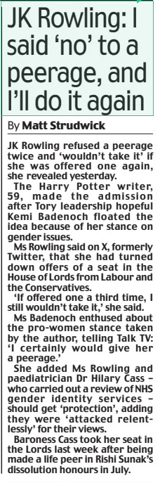 JK Rowling: I said ‘no’ to a peerage, and I’ll do it again Daily Mail21 Oct 2024By Matt Strudwick JK Rowling refused a peerage twice and ‘wouldn’t take it’ if she was offered one again, she revealed yesterday.  The Harry Potter writer, 59, made the admission after Tory leadership hopeful Kemi Badenoch floated the idea because of her stance on gender issues.  Ms Rowling said on X, formerly Twitter, that she had turned down offers of a seat in the House of Lords from Labour and the Conservatives.  ‘If offered one a third time, I still wouldn’t take it,’ she said.  Ms Badenoch enthused about the pro-women stance taken by the author, telling Talk TV: ‘I certainly would give her a peerage.’  She added Ms Rowling and paediatrician Dr Hilary Cass – who carried out a review of NHS gender identity services – should get ‘protection’, adding they were ‘attacked relentlessly’ for their views.  Baroness Cass took her seat in the Lords last week after being made a life peer in Rishi Sunak’s dissolution honours in July.  Article Name:JK Rowling: I said ‘no’ to a peerage, and I’ll do it again Publication:Daily Mail Author:By Matt Strudwick Start Page:10 End Page:10