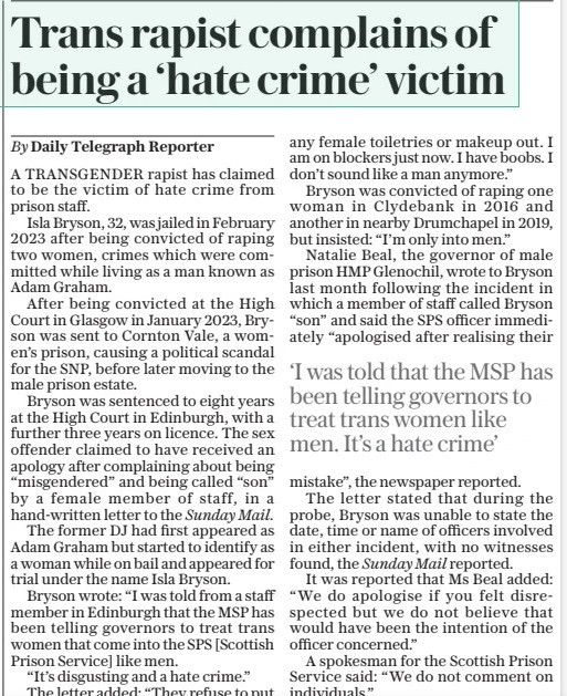 Trans rapist complains of being a ‘hate crime’ victim The Daily Telegraph22 Apr 2024By Daily Telegraph Reporter A TRANSGENDER rapist has claimed to be the victim of hate crime from prison staff. Isla Bryson, 32, was jailed in February 2023 after being convicted of raping two women, crimes which were committed while living as a man known as Adam Graham. After being convicted at the High Court in Glasgow in January 2023, Bryson was sent to Cornton Vale, a women’s prison, causing a political scandal for the SNP, before later moving to the male prison estate. Bryson was sentenced to eight years at the High Court in Edinburgh, with a further three years on licence. The sex offender claimed to have received an apology after complaining about being “misgendered” and being called “son” by a female member of staff, in a hand-written letter to the Sunday Mail. The former DJ had first appeared as Adam Graham but started to identify as a woman while on bail and appeared for trial under the name Isla Bryson. Bryson wrote: “I was told from a staff member in Edinburgh that the MSP has been telling governors to treat trans women that come into the SPS [Scottish Prison Service] like men. “It’s disgusting and a hate crime.” The letter added: “They refuse to put any female toiletries or makeup out. I am on blockers just now. I have boobs. I don’t sound like a man anymore.” Bryson was convicted of raping one woman in Clydebank in 2016 and another in nearby Drumchapel in 2019, but insisted: “I’m only into men.” Natalie Beal, the governor of male prison HMP Glenochil, wrote to Bryson last month following the incident in which a member of staff called Bryson “son” and said the SPS officer immediately “apologised after realising their mistake”, the newspaper reported. The letter stated that during the probe, Bryson was unable to state the date, time or name of officers involved in either incident, with no witnesses found, the Sunday Mail reported. It was reported that Ms Beal added: “We do apologise if you felt disrespected but we do not believe that would have been the intention of the officer concerned.” A spokesman for the Scottish Prison Service said: “We do not comment on individuals.” ‘I was told that the MSP has been telling governors to treat trans women like men. It’s a hate crime’ Article Name:Trans rapist complains of being a ‘hate crime’ victim Publication:The Daily Telegraph Author:By Daily Telegraph Reporter Start Page:9 End Page:9