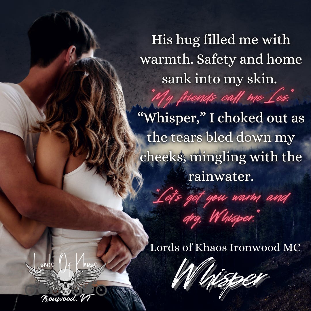 His hug filled me with warmth. Safety and home sank into my skin. "My friends call me Les." "Whiper," I choked out as the tears bled down my cheeks, mingling with the rainwater. "Let's get you warm and dry, Whisper." Lords of Khaos Ironwood MC Whisper