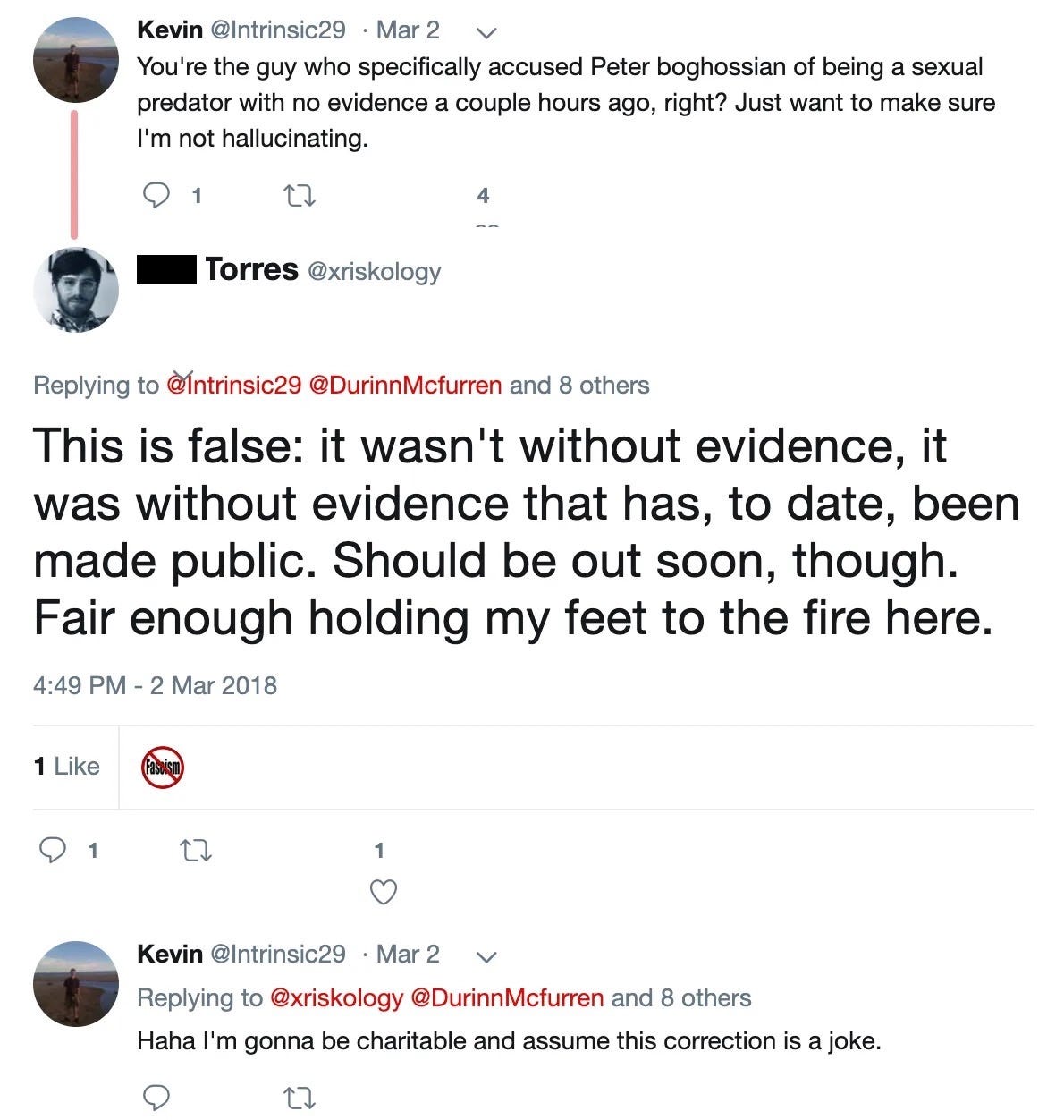 Kevin‏: You're the guy who specifically accused Peter Boghossian of being a sexual predator with no evidence a couple hours ago, right? Just want to make sure I'm not hallucinating.  Phil Torres‏: This is false: it wasn't without evidence, it was without evidence that has, to date, been made public. Should be out soon, though. Fair enough holding my feet to the fire here. Kevin‏: Haha I'm gonna be charitable and assume this correction is a joke.
