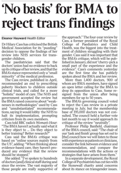 ‘No basis’ for BMA to reject trans findings Eleanor Hayward - Health Editor Dr Hilary Cass has criticised the British Medical Association for its “puzzling” decision to oppose the findings of her review into NHS services for transgender children.  The paediatrician said that the doctors’ union had no evidence to back up its critique of her review, and that the BMA’s stance represented only a “small minority” of the medical profession.  The Cass review, published in April, recommended an end to prescribing puberty blockers to children outside clinical trials, and called for a more “holistic” model of care. The NHS and government accepted the review but the BMA raised concerns about “weaknesses in methodologies” used by Cass and “unsubstantiated” recommendations, saying it would lobby the NHS to halt its implementation, prompting criticism from its own members.  Cass told BBC radio’s Woman’s Hour: “The BMA haven’t actually said what it is they object to ... Do they object to better training? Better research?”  Cass said the BMA’s critique was based on “online sources mainly from the US”, adding: “When thinking about evidence-based care, they haven’t produced any evidence that the review should be stopped.”  She added: “I’ve spoken to hundreds of doctors [and] clinical staff during and since the review. The vast majority of those people are really supportive of the approach.” The four-year review by Cass, a former president of the Royal College of Paediatrics and Child Health, was the biggest into the treatment of children struggling with their gender. Cass said it was important that the BMA’s critique, which will be published in January, did not “cherry-pick a small part of the experience and the evidence”. Cass’s comments yesterday are the first time she has publicly spoken about the BMA and her review.  More than 1,400 doctors, 900 of whom are BMA members, have signed an open letter calling for the BMA to drop its opposition to Cass. Some resigned from the union after being members for up to 50 years.  The BMA’s governing council voted to reject the Cass review in a private meeting in July, but the membership base of 195,000 doctors was not consulted.  The council held a further vote last month to say it would approach its critique of the review “neutrally”.  Professor Philip Banfield, chairman of the BMA council, said: “The chair of our ‘task and finish’ group has set out to [the] council how we will listen to those with experience as patients or clinicians, consider the link between evidence and recommendation, and compare the recommendations with the actions or strategies that have arisen from them.”  In a separate development, the Royal College of Psychiatrists has cut ties with the Stonewall charity amid concerns about its stance on transgender issues.