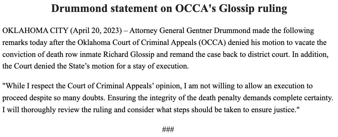 Drummond statement on OCCA's Glossip ruling OKLAHOMA CITY (April 20, 2023) – Attorney General Gentner Drummond made the following remarks today after the Oklahoma Court of Criminal Appeals (OCCA) denied his motion to vacate the conviction of death row inmate Richard Glossip and remand the case back to district court. In addition, the Court denied the State’s motion for a stay of execution.  "While I respect the Court of Criminal Appeals’ opinion, I am not willing to allow an execution to proceed despite so many doubts. Ensuring the integrity of the death penalty demands complete certainty. I will thoroughly review the ruling and consider what steps should be taken to ensure justice."  ###