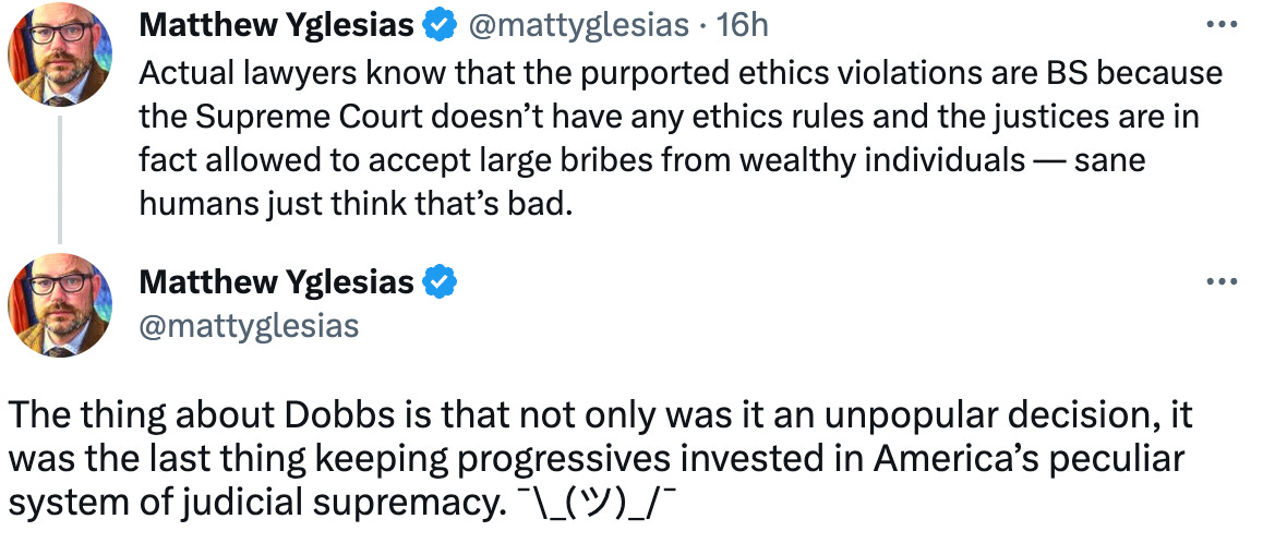 Matthew Yglesias @mattyglesias · 16h Actual lawyers know that the purported ethics violations are BS because the Supreme Court doesn’t have any ethics rules and the justices are in fact allowed to accept large bribes from wealthy individuals — sane humans just think that’s bad. Matthew Yglesias @mattyglesias The thing about Dobbs is that not only was it an unpopular decision, it was the last thing keeping progressives invested in America’s peculiar system of judicial supremacy. ¯\_(ツ)_/¯