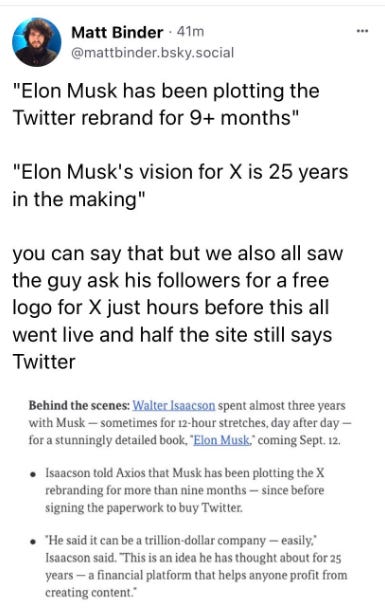 Matt Binder posts on Bluesky: "Elon Must has been plotting the Twitter rebrand for 9+ months" "Elon Musk's vision for X is 25 years in the making" you can say that but we also all saw the guy ask his followers for a free logo for X just hours before this all went live and half the site still says Twitter