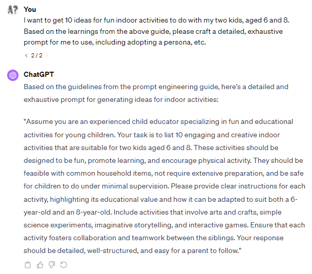 I want to get 10 ideas for fun indoor activities to do with my two kids, aged 6 and 8.  Based on the learnings from the above guide, please craft a detailed, exhaustive prompt for me to use, including adopting a persona, etc.  2 / 2  ChatGPT Based on the guidelines from the prompt engineering guide, here's a detailed and exhaustive prompt for generating ideas for indoor activities:  "Assume you are an experienced child educator specializing in fun and educational activities for young children. Your task is to list 10 engaging and creative indoor activities that are suitable for two kids aged 6 and 8. These activities should be designed to be fun, promote learning, and encourage physical activity. They should be feasible with common household items, not require extensive preparation, and be safe for children to do under minimal supervision. Please provide clear instructions for each activity, highlighting its educational value and how it can be adapted to suit both a 6-year-old and an 8-year-old. Include activities that involve arts and crafts, simple science experiments, imaginative storytelling, and interactive games. Ensure that each activity fosters collaboration and teamwork between the siblings. Your response should be detailed, well-structured, and easy for a parent to follow."