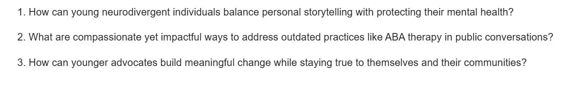 1. How can young neurodivergent individuals balance personal storytelling with protecting their mental health?  2. What are compassionate yet impactful ways to address outdated practices like ABA therapy in public conversations?  3. How can younger advocates build meaningful change while staying true to themselves and their communities?