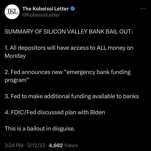 May be an image of text that says 'TKL THERONLISSELETTEE The KobeissiLetter Kobeissi @KobeissiLetter SUMMARY OF SILICON VALLEY BANK BAIL OUT: 1.All depositors will have access to ALL money on Monday 2. Fed announces new "emergency bank funding program" Fed to make additional funding available to banks 4. FDIC/Fed discussed plan with Biden This is a bailout in disguise. 4,692 /iews'