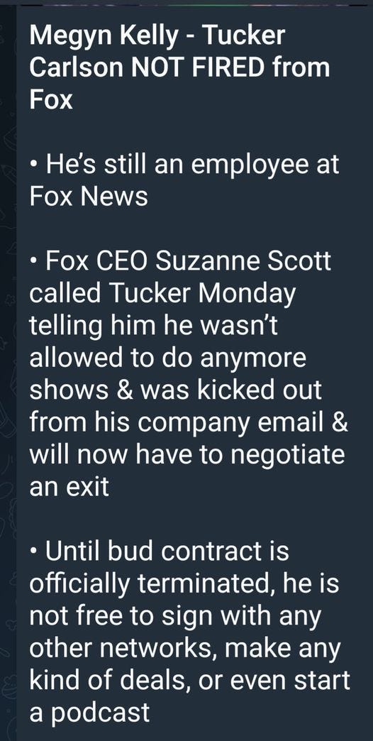 May be an image of text that says 'Megyn Kelly -Tucker Carlson NOT FIRED from Fox He's still an employee at Fox News •Fox CEO Suzanne Scott called Tucker Monday telling him he wasn't allowed to do anymore shows & was kicked out from his company email & will now have to negotiate an exit Until bud contract is officially terminated, he is not free to sign with any other networks, make any kind of deals, or even start a podcast'