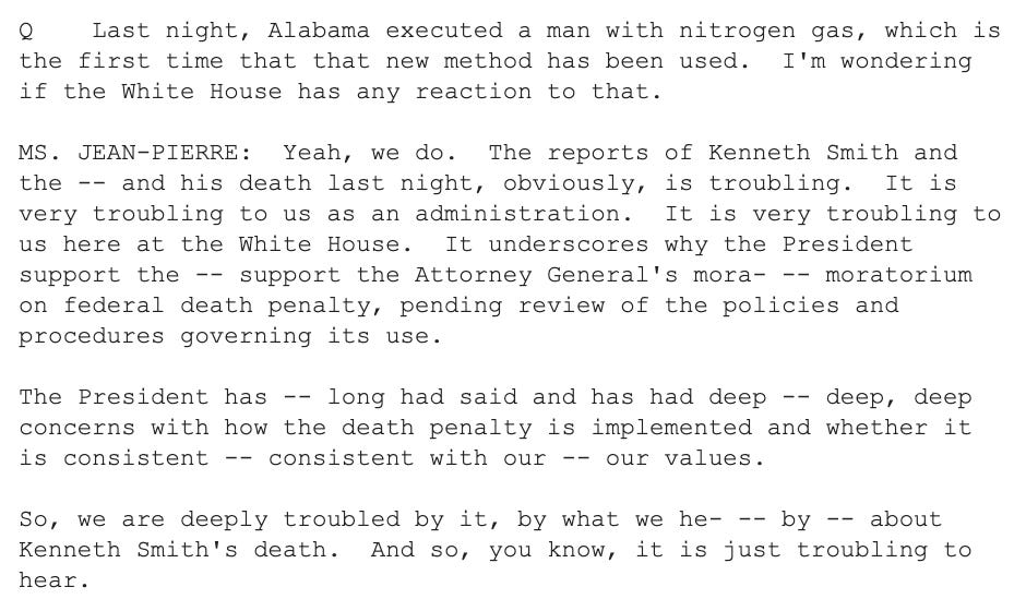 Q    Last night, Alabama executed a man with nitrogen gas, which is the first time that that new method has been used.  I'm wondering if the White House has any reaction to that.    MS. JEAN-PIERRE:  Yeah, we do.  The reports of Kenneth Smith and the -- and his death last night, obviously, is troubling.  It is very troubling to us as an administration.  It is very troubling to us here at the White House.  It underscores why the President support the -- support the Attorney General's mora- -- moratorium on federal death penalty, pending review of the policies and procedures governing its use.    The President has -- long had said and has had deep -- deep, deep concerns with how the death penalty is implemented and whether it is consistent -- consistent with our -- our values.    So, we are deeply troubled by it, by what we he- -- by -- about Kenneth Smith's death.  And so, you know, it is just troubling to hear.