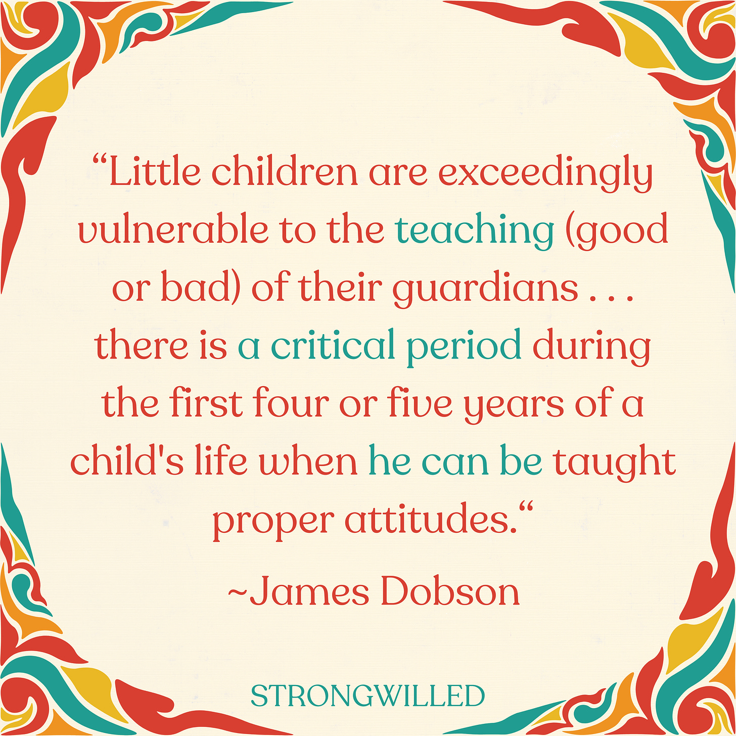 “Little children are exceedingly vulnerable to the teaching (good or bad) of their guardians . . . there is a critical period during the first four or five years of a child's life when he can be taught proper attitudes”—Dr. James Dobson