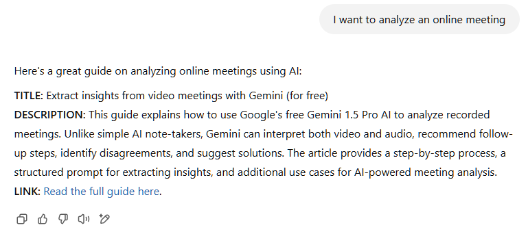 Here's a great guide on analyzing online meetings using AI:  TITLE: Extract insights from video meetings with Gemini (for free) DESCRIPTION: This guide explains how to use Google's free Gemini 1.5 Pro AI to analyze recorded meetings. Unlike simple AI note-takers, Gemini can interpret both video and audio, recommend follow-up steps, identify disagreements, and suggest solutions. The article provides a step-by-step process, a structured prompt for extracting insights, and additional use cases for AI-powered meeting analysis. LINK: Read the full guide here​.