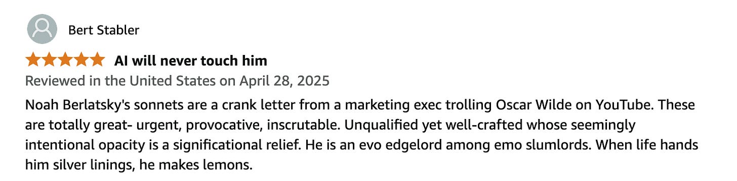Bert Stabler 5.0 out of 5 stars AI will never touch him Reviewed in the United States on April 28, 2025 Noah Berlatsky's sonnets are a crank letter from a marketing exec trolling Oscar Wilde on YouTube. These are totally great- urgent, provocative, inscrutable. Unqualified yet well-crafted whose seemingly intentional opacity is a significational relief. He is an evo edgelord among emo slumlords. When life hands him silver linings, he makes lemons.