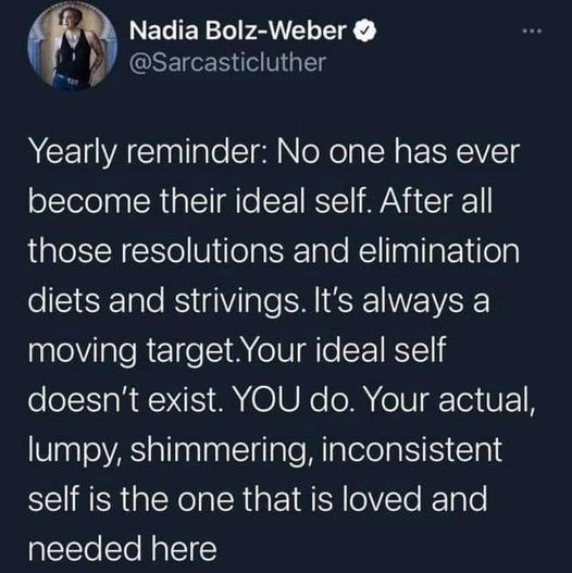 May be an image of 1 person and text that says 'Nadia Bolz-Weber @Sarcasticluther Yearly reminder: No one has ever become their dea self After all those resolutions and elimination diets and strivings. It's always a moving target.Your ideal self doesn't exist. YOU do. Your actual, lumpy, shimmering, inconsistent self is the one that is loved and needed here'