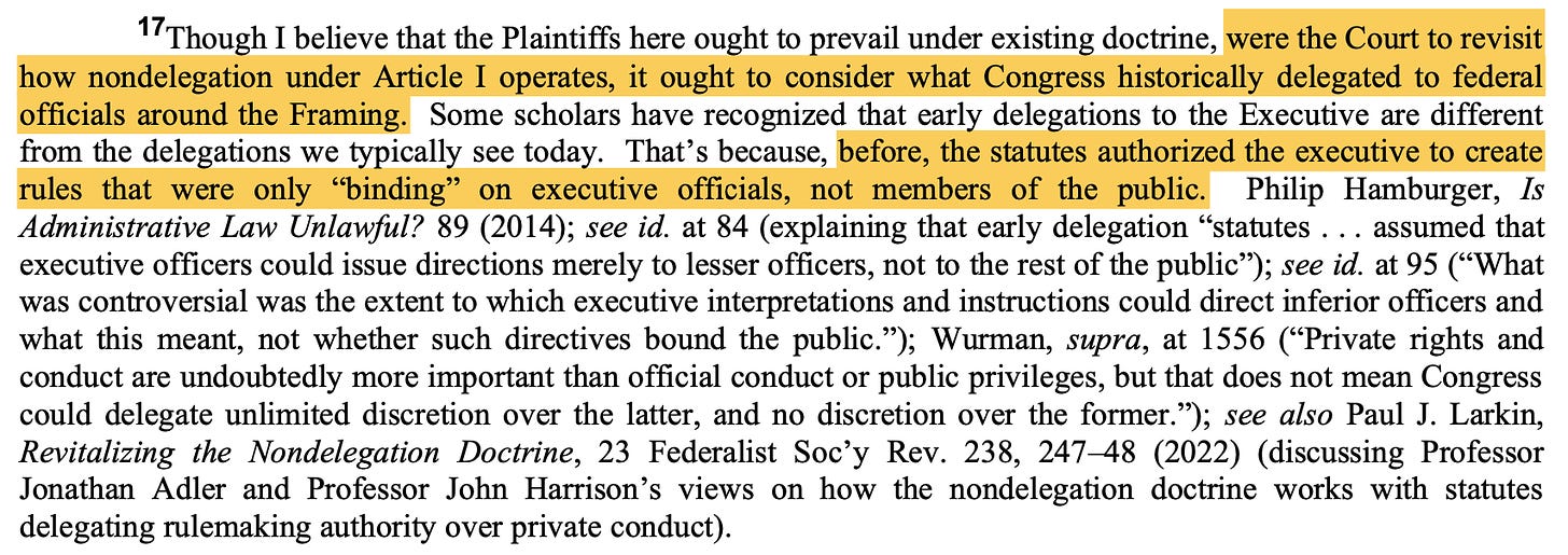 17Though I believe that the Plaintiffs here ought to prevail under existing doctrine, were the Court to revisit how nondelegation under Article I operates, it ought to consider what Congress historically delegated to federal officials around the Framing. Some scholars have recognized that early delegations to the Executive are different from the delegations we typically see today. That’s because, before, the statutes authorized the executive to create rules that were only “binding” on executive officials, not members of the public. ... [scholars' quotes follow]]