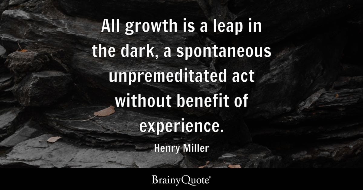 All growth is a leap in the dark, a spontaneous unpremeditated act without benefit of experience.  Henry Miller, U.S. author, 1891-1980