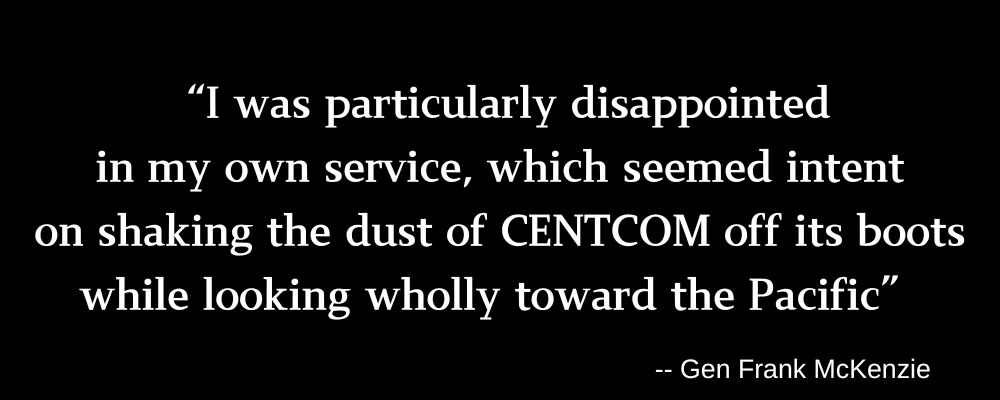 A quote embedded in a black banner with white text: "I was particularly disappointed in my owner service, which seemed intent on shaking the dust of CENTCOM off its boots while looking wholly toward the Pacific" --Gen Frank McKenzie