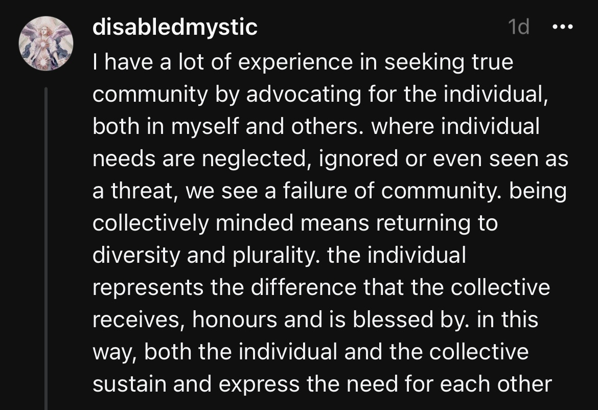 disabledmystic 1d I have a lot of experience in seeking true community by advocating for the individual, both in myself and others. where individual needs are neglected, ignored or even seen as a threat, we see a failure of community. being collectively minded means returning to diversity and plurality. the individual represents the difference that the collective receives, honours and is blessed by. in this way, both the individual and the collective sustain and express the need for each other