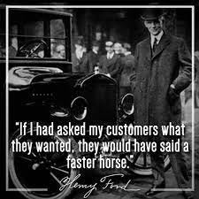 If Henry Ford asked his customers what they wanted...they would have said a  faster horse....because they had never seen a car..