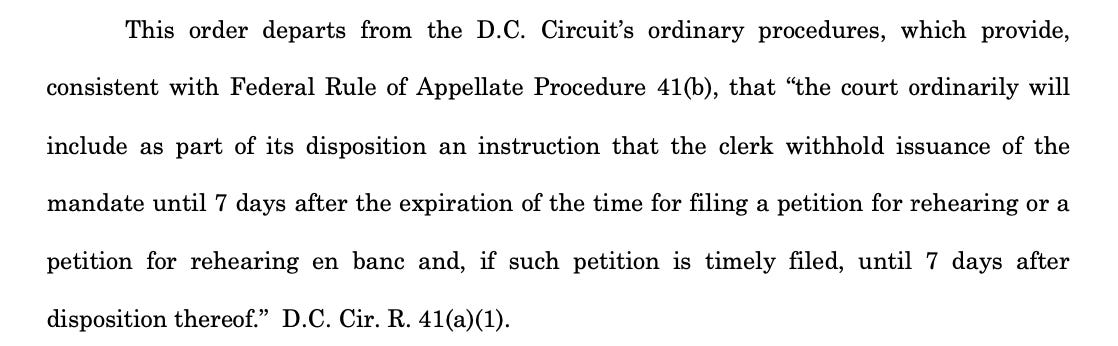 This order departs from the D.C. Circuit’s ordinary procedures, which provide, consistent with Federal Rule of Appellate Procedure 41(b), that “the court ordinarily will include as part of its disposition an instruction that the clerk withhold issuance of the mandate until 7 days after the expiration of the time for filing a petition for rehearing or a petition for rehearing en banc and, if such petition is timely filed, until 7 days after disposition thereof.” D.C. Cir. R. 41(a)(1).