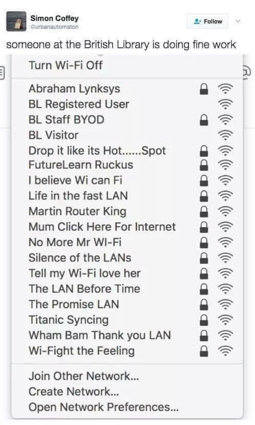 Simon Coffey Blurbanautomaton ° Follow  someone at the British Library is doing fine work   Turn Wi-Fi Off   Abraham Lynksys 雪  BL Registered User   BL Staff BYOD   BL Visitor   Drop it like its Hot.....Spot   FutureLearn Ruckus   I believe Wi can Fi   Life in the fast LAN   Martin Router King   Mum Click Here For Internet   No More Mr WI-Fi   Silence of the LANs   Tell my Wi-Fi love her   The LAN Before Time   The Promise LAN   Titanic Syncing   Wham Bam Thank you LAN   Wi-Fight the Feeling   Join Other Network...  Create Network...  Open Network Preferences...