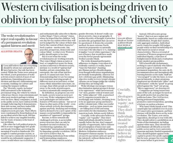 Western civilisation is being driven to oblivion by false prophets of ‘diversity’ The woke revolutionaries reject real equality in favour of a permanent revolution against fairness and merit The Daily Telegraph21 Mar 2024ALLISTER HEATH FOLLOW Allister Heath on Twitter @Allisterheath read More at telegraph.co.uk/ opinion  If you still believe that not everything should be about race and gender, I have bad news. Our side has been routed. While the Tories were asleep at the wheel, a new generation of woke activists seized control of most of our institutions, fomenting grievance, division and discord, undermining our economy, trashing our culture and costing the taxpayer millions.  The “diversity, equity, inclusion” (DEI) movement is the wokerati’s provisional wing, the vehicle by which critical race theory, trans extremism and other post-modern garbage is taking over our lives. Many companies, as well as the public sector, have embraced DEI, wrongly believing that it demonstrates their anti-racism, and have tasked HR departments with indoctrinating employees in its precepts. Their efforts were condemned by Kemi Badenoch in an excellent article this week. DEI has failed to achieve any tangible benefits, but the waste of money is the least of our problems.  Like other far-left political projects, DEI is at once staggeringly low-grade and deeply Orwellian, perverting the meaning of words to bamboozle. If it sought to combat genuine racism, as the concept is commonly understood, I would be an enthusiastic supporter. I crave a world where race is irrelevant, and enthusiastically subscribe to Martin Luther King’s “I have a dream” vision, where he hoped that his children “will one day live in a nation where they will not be judged by the colour of their skin but by the content of their character”. Such a nation – meritocratic, fair, peaceful, prosperous, democratic and colour-blind – is what every Western polity should aspire to become.  But it is not what the woke revolutionaries are working towards. They reject King’s vision as naive at best, or complicit at worst: for them, racism is inherent to Western society, intrinsic to a world of “patriarchal” families, private ownership, free enterprise, the rule of law and free speech. It cannot not exist. Facts demonstrating that we are becoming more tolerant, marrying people of different races at record rates, or that many ethnic minorities earn more, on average, than white people are brushed away: to the woke stormtroopers, racism is axiomatically omnipresent.  By definition, no progress can ever be made, society is just as racist as it ever was. Woke campaigners believe such pathologies are intractable features of Western nations – but not of those in other parts of the world – even when nobody actively discriminates against anybody. Studying and working hard is deemed to be a new opiate of the masses: social mobility is impossible for members of “oppressed” groups.  Racism, to these semantically challenged activists, is an invisible power structure that can only be smashed via total revolution, by overthrowing capitalism, the “imperialist” international system and by imposing a gender revolution. DEI is one tool to achieve that, by transforming institutions from within and brainwashing employees.  DEI is only interested in racial or gender diversity. It doesn’t really care about poverty, class or geography. It loathes diversity of thought; it preaches an imbecilic groupthink that can never be questioned. It denies the scientific method. Its more extreme North American proponents occasionally even reject the idea that 2+2=4, claiming it implies “covert white supremacy”, the sort of lunacy that would have made even the Soviet pseudo-agronomist Trofim Lysenko blush.  The woke demand performative adherence to dogma, even when it is evidently contrary to reality, hence “Gays for Palestine” chanting pro-hamas and pro-houthi slogans, even though both terror organisations are brutally homophobic, whereas Tel Aviv celebrates gay pride. Eliminating objective reality is every tyrant’s dream: citizens can no longer judge the validity of what they are being told.  Woke ideology encourages vicious discrimination against groups it deems to be oppressors – white heterosexual “cis” men, gender-critical women and the “white adjacent”. DEI, as practised on US campuses in particular, is terrifyingly anti-semitic, deeming Jews to be an oppressor group and Israel a settler colonial state. Other successful minorities – such as Asian Americans – are falling foul of DEI and suing universities for discrimination; where American leads, Britain surely follows.  Crucially, woke advocates believe in “equity”, not “equality”. They don’t think individuals should be treated equally before the law, don’t support equality of opportunity, fail to endorse the presumption of innocence and don’t truly believe in individual rights. Modern civilisation embraces Bonaparte’s famous maxim “la carrière est ouverte aux talents [ jobs are open to the talented], without distinction of birth or fortune”.  Instead, DEI advocates group “justice” that is at once unjust and inequitable, based on confiscation and redistribution. People don’t matter, only aggregate statistics. Individual merit counts for nought: DEI judges people solely on their membership of a tribe based on racial or sexual characteristics. This is a reversal of centuries of Western progress towards individual dignity, a rejection of Enlightenment ideals and a readoption of pre-modern group politics.  DEI is horrifically exclusionary, seeking to cancel anybody who fails to pretend to agree: it embraces the permanent inquisition, the auto-da-fé, excommunication and (metaphorically) burning heretics at the stake. Staff are “encouraged” to take the knee, to wear special lanyards, to share pronouns. Employees are divided into “allies” and “adversaries”, with the “good” in-group pitted against the “bad” out-group. “Micro-aggressors” are denounced.  Companies are being turned into arms of the Left, no longer focused on the profit motive but on achieving politicised aims. The Civil Service, having jettisoned impartiality, promotes controversial ideas, spending a fortune on useless schemes.  Why hasn’t Rishi Sunak acted? This catastrophe has unfolded over 14 years of Conservative government, and Keir Starmer will double down on the woke revolution. The Tories, now and in Opposition, should go to war with DEI. They should enforce a prohibition on all forms of discrimination, including against white men. They should ban and eliminate all DEI jobs across the public sector and in every university, museum and state-funded organisation. They should legislate against woke capital to protect for-profit capitalism. But for now, prepare for everything to get worse before it gets better.  Crucially, the ideologues believe in ‘equity’, not ‘equality’. They don’t think individuals should be treated equally and don’t truly believe in individual rights  Article Name:Western civilisation is being driven to oblivion by false prophets of ‘diversity’ Publication:The Daily Telegraph Author:ALLISTER HEATH FOLLOW Allister Heath on Twitter @Allisterheath read More at telegraph.co.uk/ opinion Start Page:14 End Page:14