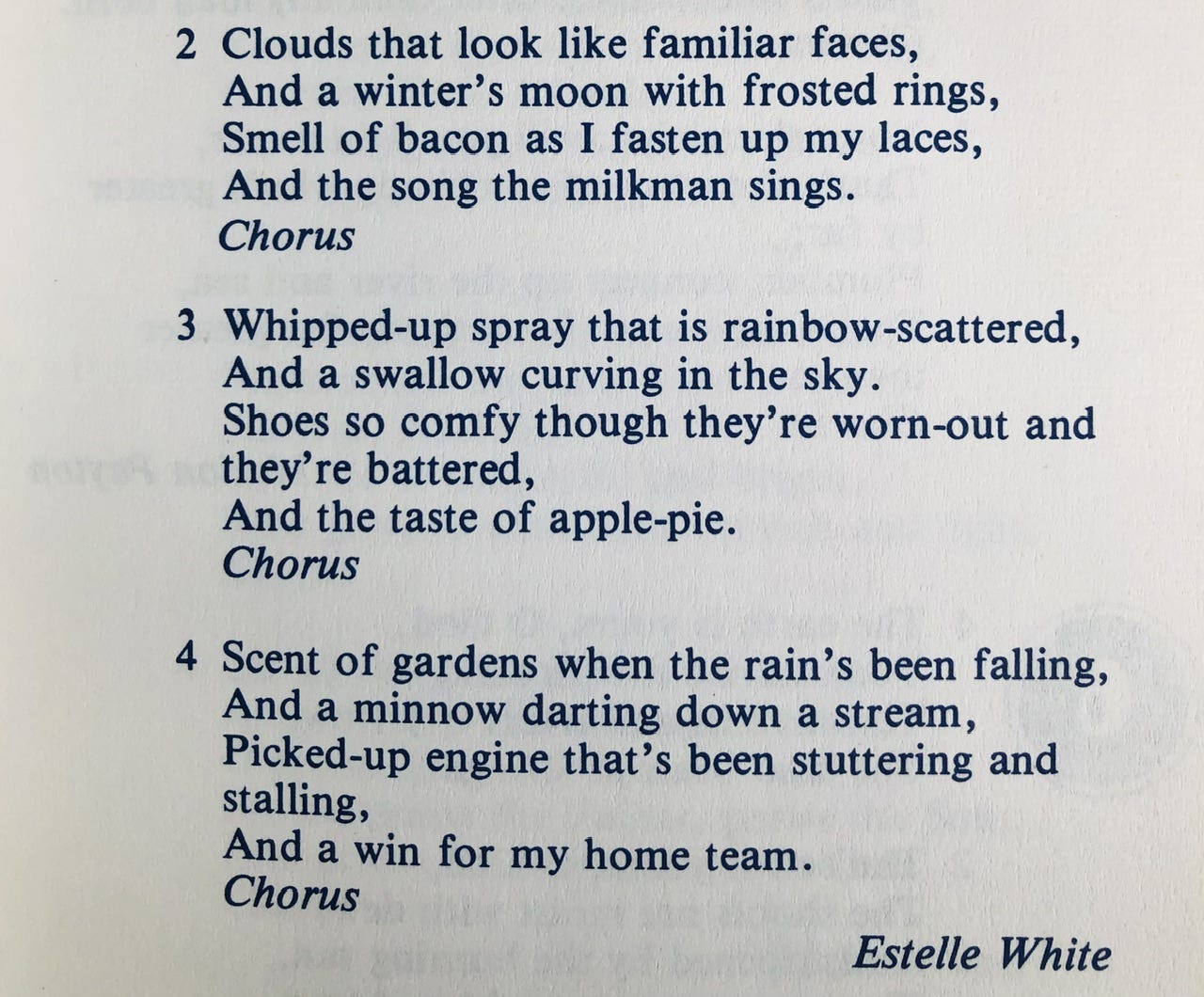 Clouds that look like familiar faces,  And the winter’s moon with frosted rings,   Smell of bacon as I fasten up my laces,   And the song the milkman sings.     Whipped-up spray that is rainbow-scattered,   And a swallow curving in the sky.   Shoes so comfy though they’re worn out and they’re battered,   And the taste of apple pie.     Scent of gardens when the rain’s been falling,   And a minnow darting down a stream,   Picked-up engine that’s been stuttering and stalling,   And a win for my home team. 